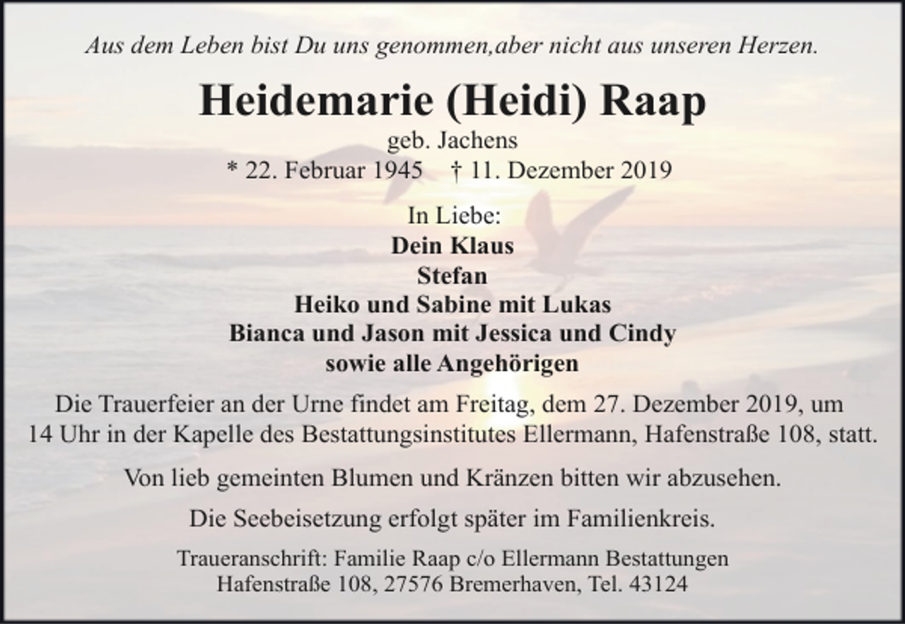 <p>Aus dem Leben bist Du uns genommen,aber nicht aus unseren Herzen.</p><p>Heidemarie (Heidi) Raap<br />geb. Jachens<br />* 22. Februar 1945 † 11. Dezember 2019</p><p>In Liebe:<br />Dein Klaus<br />Stefan<br />Heiko und Sabine mit Lukas<br />Bianca und Jason mit Jessica und Cindy<br />sowie alle Angehörigen<br />Die Trauerfeier an der Urne findet am Freitag, dem 27. Dezember 2019, um<br />14 Uhr in der Kapelle des Bestattungsinstitutes Ellermann, Hafenstraße 108, statt.<br />Von lieb gemeinten Blumen und Kränzen bitten wir abzusehen.<br />Die Seebeisetzung erfolgt später im Familienkreis.<br />Traueranschrift: Familie Raap c/o Ellermann Bestattungen<br />Hafenstraße 108, 27576 Bremerhaven, Tel. 43124</p>