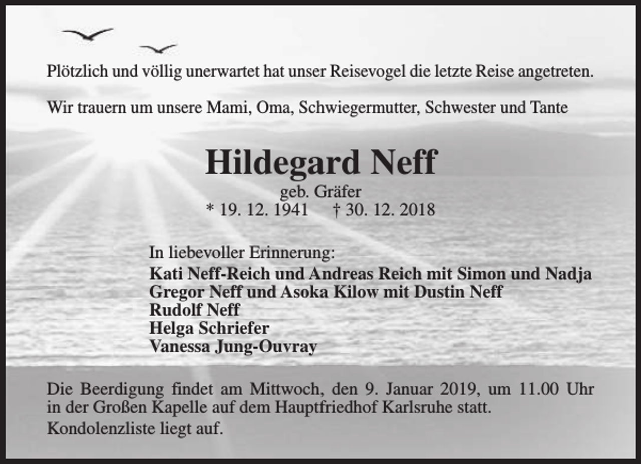 <p>Plötzlich und völlig unerwartet hat unser Reisevogel die letzte Reise angetreten.<br />Wir trauern um unsere Mami, Oma, Schwiegermutter, Schwester und Tante</p><p>Hildegard Neff<br />geb. Gräfer<br />* 19. 12. 1941 † 30. 12. 2018</p><p>In liebevoller Erinnerung:<br />Kati Neff-Reich und Andreas Reich mit Simon und Nadja<br />Gregor Neff und Asoka Kilow mit Dustin Neff<br />Rudolf Neff<br />Helga Schriefer<br />Vanessa Jung-Ouvray<br />Die Beerdigung findet am Mittwoch, den 9. Januar 2019, um 11.00 Uhr<br />in der Großen Kapelle auf dem Hauptfriedhof Karlsruhe statt.<br />Kondolenzliste liegt auf.</p>