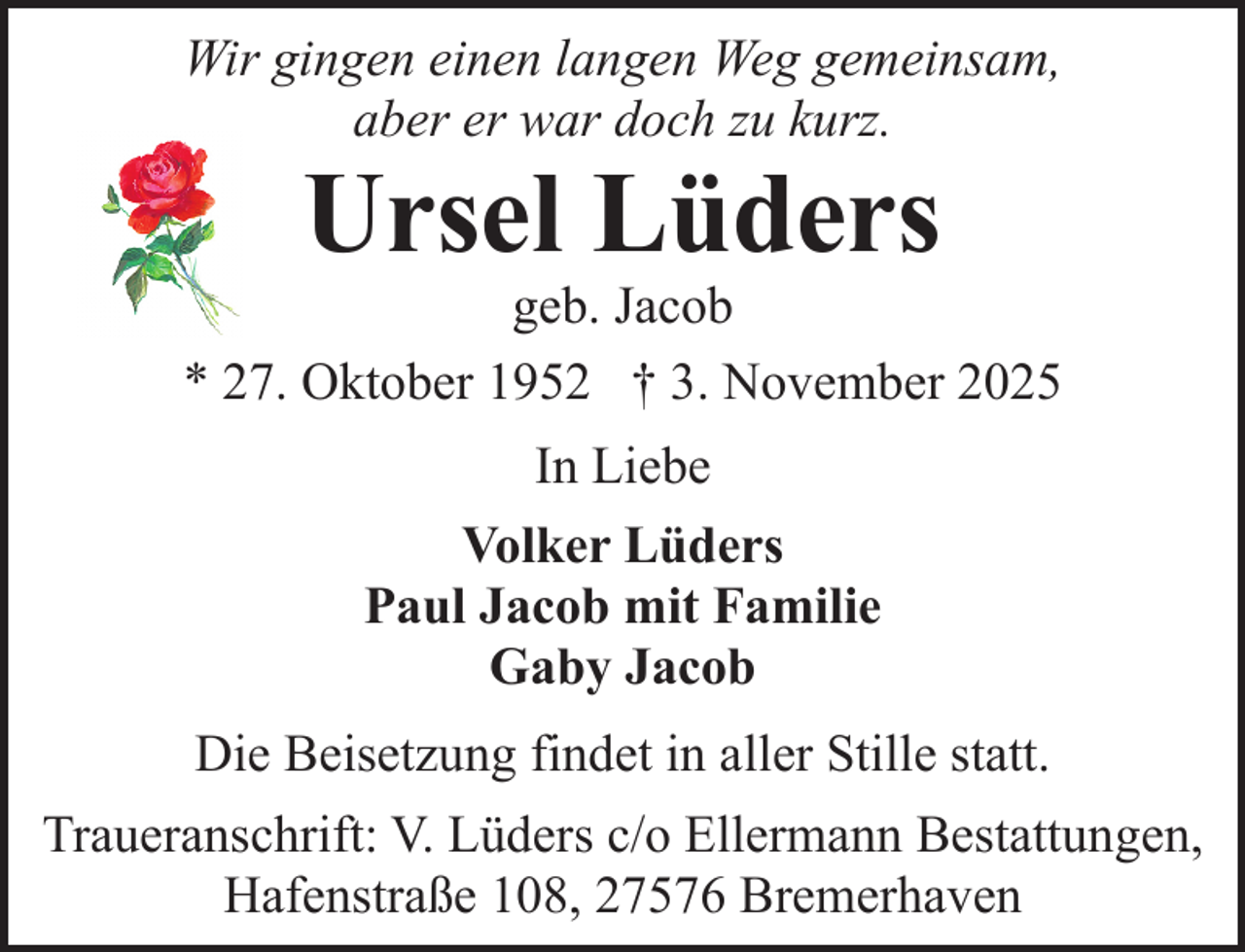 <p>Wir gingen einen langen Weg gemeinsam,<br />aber er war doch zu kurz.</p><p>Ursel Lüders</p><p>geb. Jacob<br />* 27. Oktober 1952 † 3. November 2025<br />In Liebe<br />Volker Lüders<br />Paul Jacob mit Familie<br />Gaby Jacob<br />Die Beisetzung findet in aller Stille statt.<br />Traueranschrift: V. Lüders c/o Ellermann Bestattungen,<br />Hafenstraße 108, 27576 Bremerhaven</p>