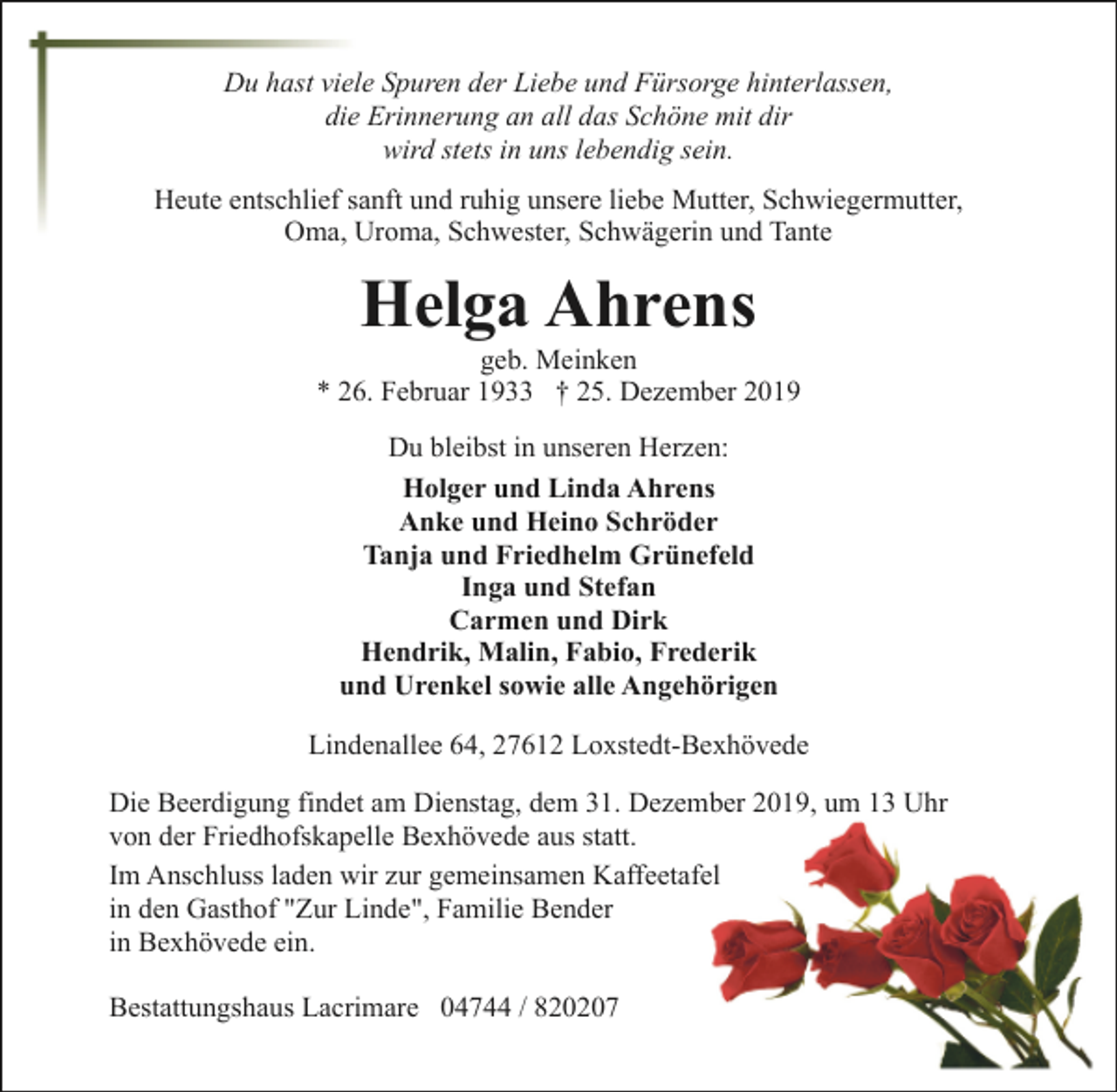 <p>Du hast viele Spuren der Liebe und Fürsorge hinterlassen,<br />die Erinnerung an all das Schöne mit dir<br />wird stets in uns lebendig sein.<br />Heute entschlief sanft und ruhig unsere liebe Mutter, Schwiegermutter,<br />Oma, Uroma, Schwester, Schwägerin und Tante</p><p>Helga Ahrens</p><p>geb. Meinken<br />* 26. Februar 1933 † 25. Dezember 2019<br />Du bleibst in unseren Herzen:<br />Holger und Linda Ahrens<br />Anke und Heino Schröder<br />Tanja und Friedhelm Grünefeld<br />Inga und Stefan<br />Carmen und Dirk<br />Hendrik, Malin, Fabio, Frederik<br />und Urenkel sowie alle Angehörigen<br />Lindenallee 64, 27612 Loxstedt-Bexhövede<br />Die Beerdigung findet am Dienstag, dem 31. Dezember 2019, um 13 Uhr<br />von der Friedhofskapelle Bexhövede aus statt.<br />Im Anschluss laden wir zur gemeinsamen Kaffeetafel<br />in den Gasthof "Zur Linde", Familie Bender<br />in Bexhövede ein.<br />Bestattungshaus Lacrimare 04744 / 820207</p>