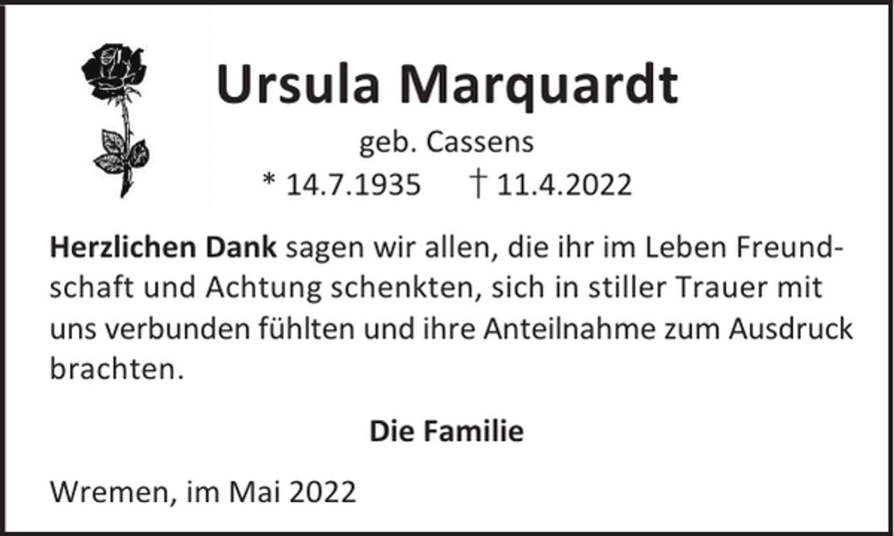 <p>Ursula Marquardt<br />geb. Cassens<br />* 14.7.1935 † 11.4.2022</p><p>Herzlichen Dank sagen wir allen, die ihr im Leben Freundschaft und Achtung schenkten, sich in stiller Trauer mit<br />uns verbunden fühlten und ihre Anteilnahme zum Ausdruck<br />brachten.<br />Die Familie<br />Wremen, im Mai 2022</p>