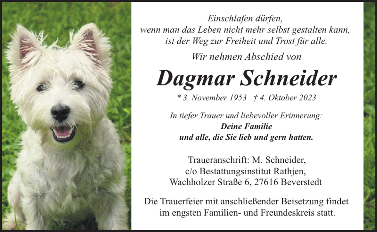 <p>Einschlafen dürfen,<br />wenn man das Leben nicht mehr selbst gestalten kann,<br />ist der Weg zur Freiheit und Trost für alle.</p><p>Wir nehmen Abschied von</p><p>Dagmar Schneider<br />* 3. November 1953 † 4. Oktober 2023</p><p>In tiefer Trauer und liebevoller Erinnerung:<br />Deine Familie<br />und alle, die Sie lieb und gern hatten.</p><p>Traueranschrift: M. Schneider,<br />c/o Bestattungsinstitut Rathjen,<br />Wachholzer Straße 6, 27616 Beverstedt<br />Die Trauerfeier mit anschließender Beisetzung findet<br />im engsten Familien- und Freundeskreis statt.</p>