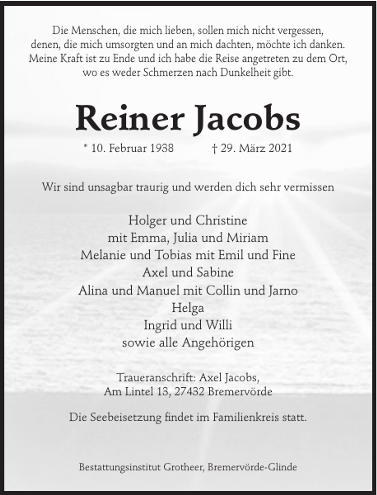 <p>Die Menschen, die mich lieben, sollen mich nicht vergessen,<br />denen, die mich umsorgten und an mich dachten, möchte ich danken.<br />Meine Kraft ist zu Ende und ich habe die Reise angetreten zu dem Ort,<br />wo es weder Schmerzen nach Dunkelheit gibt.</p><p>Reiner Jacobs<br />* 10. Februar 1938</p><p>† 29. März 2021</p><p>Wir sind unsagbar traurig und werden dich sehr vermissen</p><p>Holger und Christine<br />mit Emma, Julia und Miriam<br />Melanie und Tobias mit Emil und Fine<br />Axel und Sabine<br />Alina und Manuel mit Collin und Jarno<br />Helga<br />Ingrid und Willi<br />sowie alle Angehörigen<br />Traueranschrift: Axel Jacobs,<br />Am Lintel 13, 27432 Bremervörde<br />Die Seebeisetzung findet im Familienkreis statt.</p><p>Bestattungsinstitut Grotheer, Bremervörde-Glinde</p>