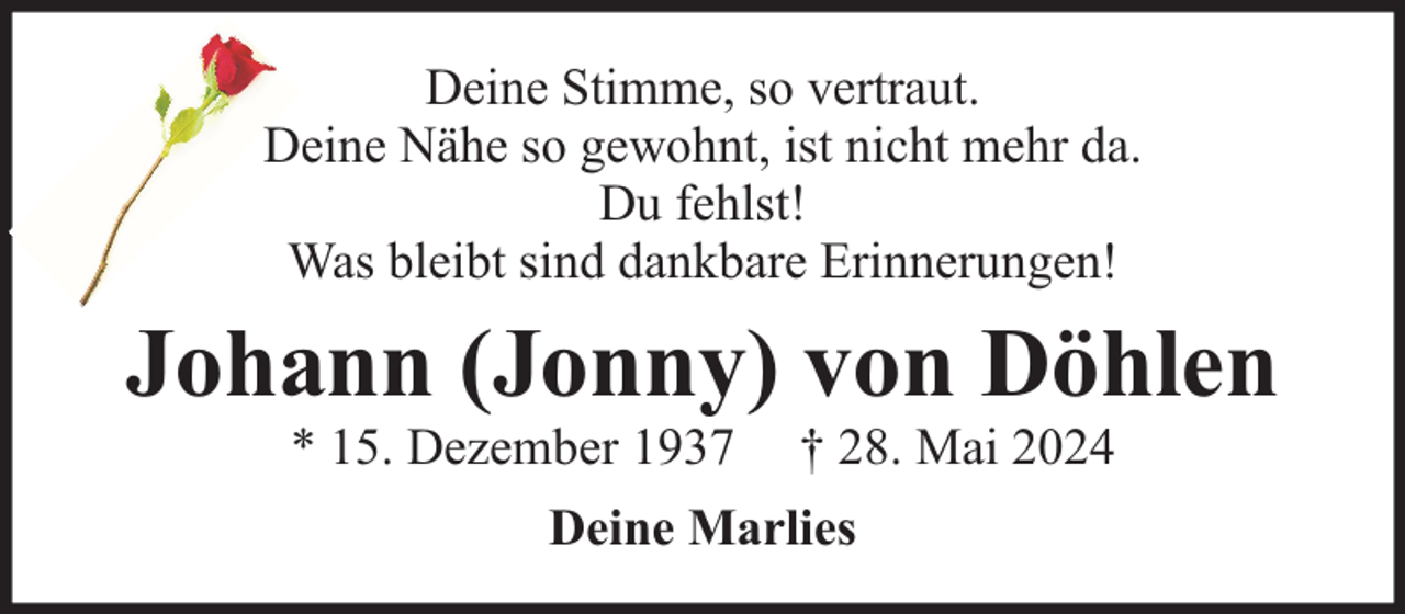 <p>Deine Stimme, so vertraut.<br />Deine Nähe so gewohnt, ist nicht mehr da.<br />Du fehlst!<br />Was bleibt sind dankbare Erinnerungen!</p><p>Johann (Jonny) von Döhlen<br />* 15. Dezember 1937</p><p>† 28. Mai 2024</p><p>Deine Marlies</p>