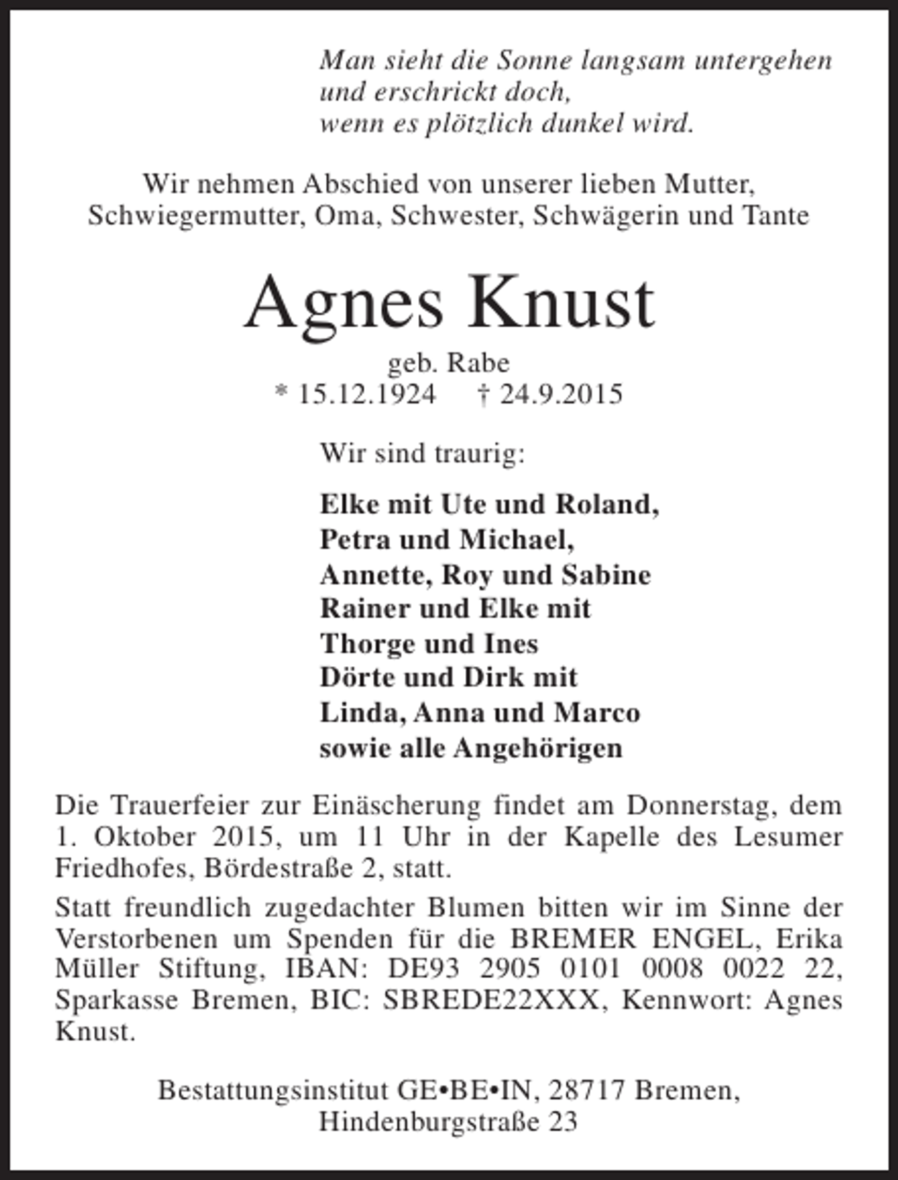 <p>Man sieht die Sonne langsam untergehen<br />und erschrickt doch,<br />wenn es plötzlich dunkel wird.<br />Wir nehmen Abschied von unserer lieben Mutter,<br />Schwiegermutter, Oma, Schwester, Schwägerin und Tante</p><p>Agnes Knust<br />geb. Rabe<br />* 15.12.1924 † 24.9.2015<br />Wir sind traurig:<br />Elke mit Ute und Roland,<br />Petra und Michael,<br />Annette, Roy und Sabine<br />Rainer und Elke mit<br />Thorge und Ines<br />Dörte und Dirk mit<br />Linda, Anna und Marco<br />sowie alle Angehörigen<br />Die Trauerfeier zur Einäscherung findet am Donnerstag, dem<br />1. Oktober 2015, um 11 Uhr in der Kapelle des Lesumer<br />Friedhofes, Bördestraße 2, statt.<br />Statt freundlich zugedachter Blumen bitten wir im Sinne der<br />Verstorbenen um Spenden für die BREMER ENGEL, Erika<br />Müller Stiftung, IBAN: DE93 2905 0101 0008 00,<br />Sparkasse Bremen, BIC: SBREDE22XXX, Kennwort: Agnes<br />Knust.<br />Bestattungsinstitut GE•BE•IN, 28717 Bremen,<br />Hindenburgstraße 23</p>
