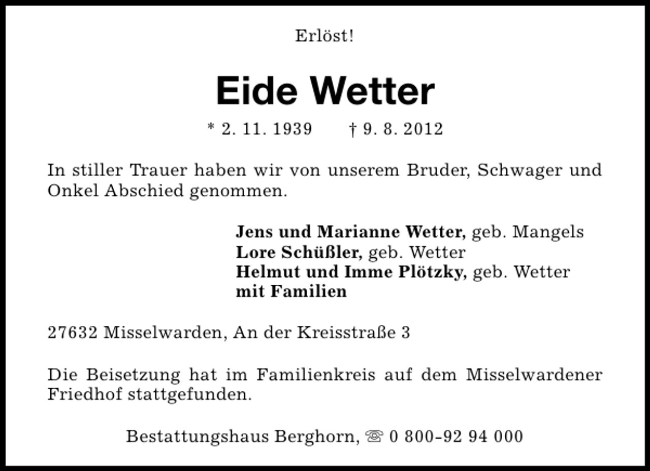 <p>Erlöst!</p><p>Eide Wetter</p><p>* 2. 11. 1939</p><p>† 9. 8. 2012</p><p>In stiller Trauer haben wir von unserem Bruder, Schwager und<br />Onkel Abschied genommen.<br />Jens und Marianne Wetter, geb. Mangels<br />Lore Schüßler, geb. Wetter<br />Helmut und Imme Plötzky, geb. Wetter<br />mit Familien<br />27632 Misselwarden, An der Kreisstraße 3<br />Die Beisetzung hat im Familienkreis auf dem Misselwardener<br />Friedhof stattgefunden.<br />Bestattungshaus Berghorn, s 0 800-92 94 000</p>