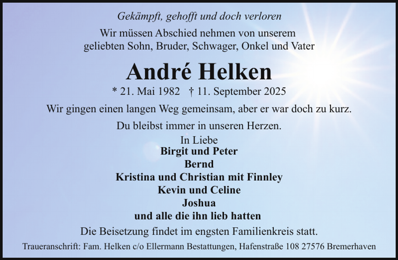 <p>Gekämpft, gehofft und doch verloren<br />Wir müssen Abschied nehmen von unserem<br />geliebten Sohn, Bruder, Schwager, Onkel und Vater</p><p>André Helken</p><p>* 21. Mai 1982 † 11. September 2025<br />Wir gingen einen langen Weg gemeinsam, aber er war doch zu kurz.<br />Du bleibst immer in unseren Herzen.<br />In Liebe<br />Birgit und Peter<br />Bernd<br />Kristina und Christian mit Finnley<br />Kevin und Celine<br />Joshua<br />und alle die ihn lieb hatten<br />Die Beisetzung findet im engsten Familienkreis statt.<br />Traueranschrift: Fam. Helken c/o Ellermann Bestattungen, Hafenstraße 108 27576 Bremerhaven</p>