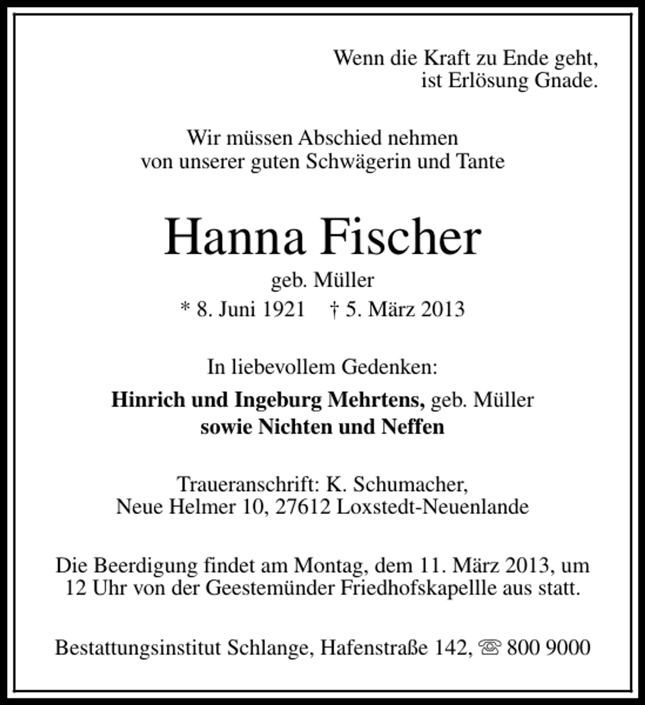 <p>Wenn die Kraft zu Ende geht,<br />ist Erlösung Gnade.<br />Wir müssen Abschied nehmen<br />von unserer guten Schwägerin und Tante</p><p>Hanna Fischer<br />geb. Müller<br />* 8. Juni 1921 † 5. März 2013</p><p>In liebevollem Gedenken:<br />Hinrich und Ingeburg Mehrtens, geb. Müller<br />sowie Nichten und Neffen<br />Traueranschrift: K. Schumacher,<br />Neue Helmer 10, 27612 Loxstedt-Neuenlande<br />Die Beerdigung findet am Montag, dem 11. März 2013, um<br />12 Uhr von der Geestemünder Friedhofskapellle aus statt.<br />Bestattungsinstitut Schlange, Hafenstraße 142, s 800 9000</p>