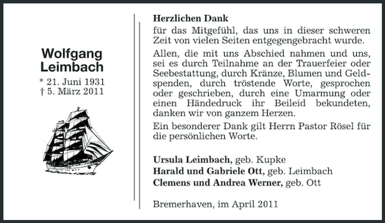 <p>Wolfgang Leimbach<br />* 21. Juni 1931 † 5. März 2011</p><p>Herzlichen Dank für das Mitgefühl, das uns in dieser schweren Zeit von vielen Seiten entgegengebracht wurde. Allen, die mit uns Abschied nahmen und uns, sei es durch Teilnahme an der Trauerfeier oder Seebestattung, durch Kränze, Blumen und Geldspenden, durch tröstende Worte, gesprochen oder geschrieben, durch eine Umarmung oder einen Händedruck ihr Beileid bekundeten, danken wir von ganzem Herzen. Ein besonderer Dank gilt Herrn Pastor Rösel für die persönlichen Worte. Ursula Leimbach, geb. Kupke Harald und Gabriele Ott, geb. Leimbach Clemens und Andrea Werner, geb. Ott Bremerhaven, im April 2011</p>