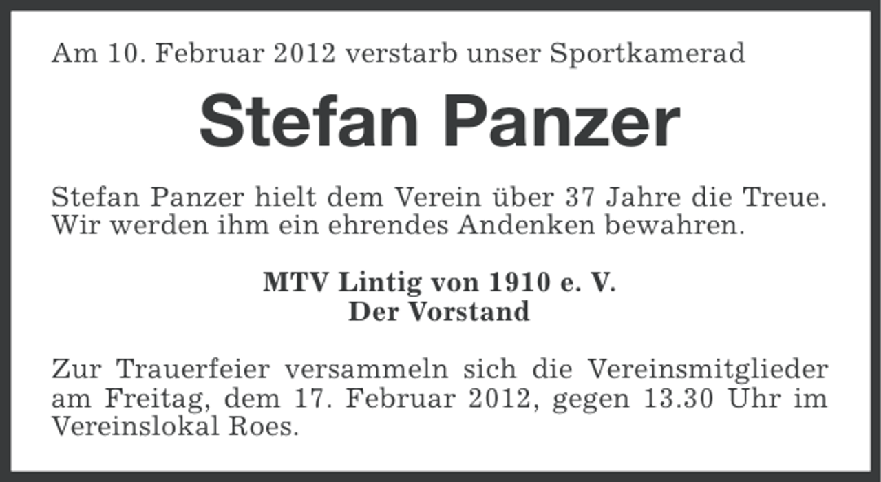 <p>Am 10. Februar 2012 verstarb unser Sportkamerad</p><p>Stefan Panzer<br />Stefan Panzer hielt dem Verein über 37 Jahre die Treue.<br />Wir werden ihm ein ehrendes Andenken bewahren.<br />MTV Lintig von 1910 e. V.<br />Der Vorstand<br />Zur Trauerfeier versammeln sich die Vereinsmitglieder<br />am Freitag, dem 17. Februar 2012, gegen 13.30 Uhr im<br />Vereinslokal Roes.</p>