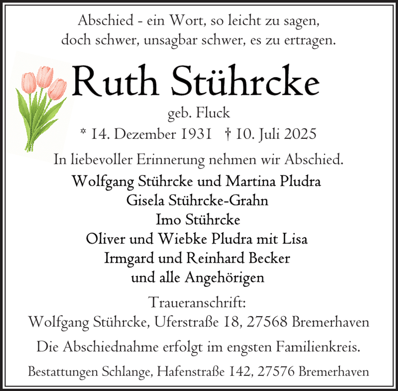 <p>Abschied - ein Wort, so leicht zu sagen,<br />doch schwer, unsagbar schwer, es zu ertragen.</p>
<p>geb. Fluck<br />* 14. Dezember 1931 † 10. Juli 2025<br />In liebevoller Erinnerung nehmen wir Abschied.</p>
<p>Traueranschrift:<br />Wolfgang Stührcke, Uferstraße 18, 27568 Bremerhaven<br />Die Abschiednahme erfolgt im engsten Familienkreis.<br />Bestattungen Schlange, Hafenstraße 142, 27576 Bremerhaven</p>