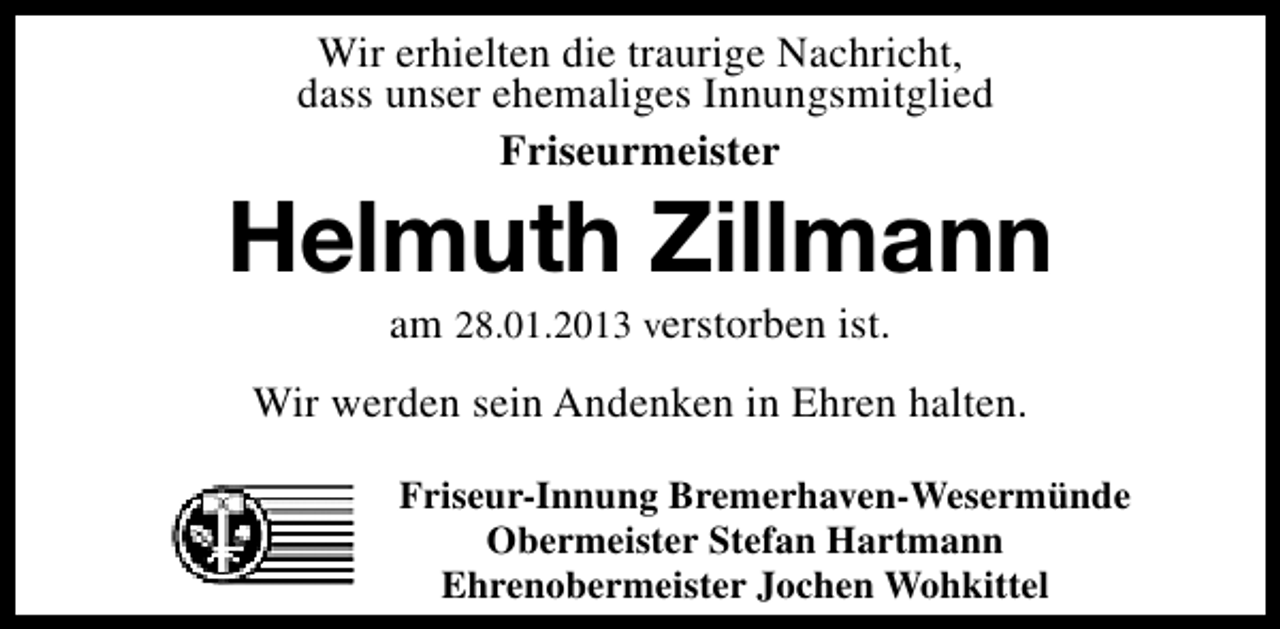 <p>Wir erhielten die traurige Nachricht,<br />dass unser ehemaliges Innungsmitglied<br />Friseurmeister</p><p>Helmuth Zillmann<br />am 28.01.2013 verstorben ist.</p><p>Wir werden sein Andenken in Ehren halten.<br />Friseur-Innung Bremerhaven-Wesermünde<br />Obermeister Stefan Hartmann<br />Ehrenobermeister Jochen Wohkittel</p>