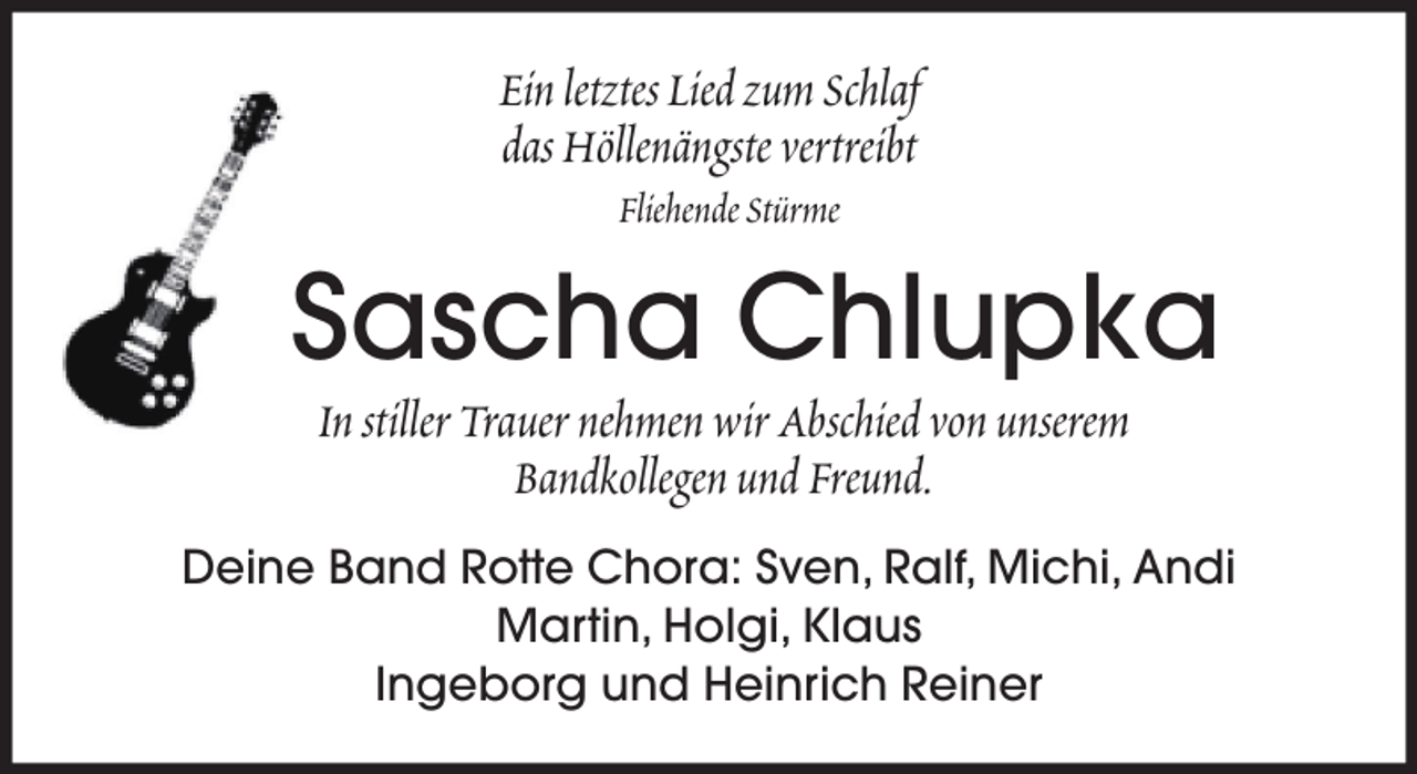 <p>Ein letztes Lied zum Schlaf<br />das Höllenängste vertreibt<br />Fliehende Stürme</p><p>Sascha Chlupka<br />In stiller Trauer nehmen wir Abschied von unserem<br />Bandkollegen und Freund.<br />Deine Band Rotte Chora: Sven, Ralf, Michi, Andi<br />Martin, Holgi, Klaus<br />Ingeborg und Heinrich Reiner</p>
