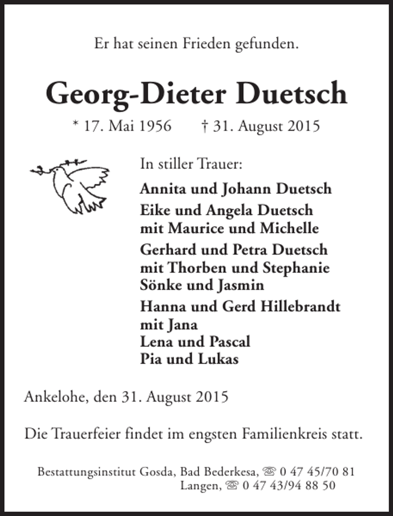 <p>Er hat seinen Frieden gefunden.</p><p>Georg-Dieter Duetsch<br />* 17. Mai 1956</p><p>† 31. August 2015</p><p>In stiller Trauer:<br />Annita und Johann Duetsch<br />Eike und Angela Duetsch<br />mit Maurice und Michelle<br />Gerhard und Petra Duetsch<br />mit Thorben und Stephanie<br />Sönke und Jasmin<br />Hanna und Gerd Hillebrandt<br />mit Jana<br />Lena und Pascal<br />Pia und Lukas<br />Ankelohe, den 31. August 2015<br />Die Trauerfeier findet im engsten Familienkreis statt.<br />Bestattungsinstitut Gosda, Bad Bederkesa, s 0 47 45/70 81<br />Langen, s 0 47 43/94 88 50</p>