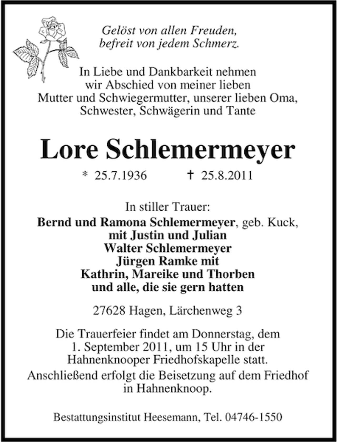 <p>Gelöst von allen Freuden,<br />befreit von jedem Schmerz.<br />In Liebe und Dankbarkeit nehmen<br />wir Abschied von meiner lieben<br />Mutter und Schwiegermutter, unserer lieben Oma,<br />Schwester, Schwägerin und Tante</p><p>Lore Schlemermeyer<br />* 25.7.1936</p><p>25.8.2011</p><p>In stiller Trauer:<br />Bernd und Ramona Schlemermeyer, geb. Kuck,<br />mit Justin und Julian<br />Walter Schlemermeyer<br />Jürgen Ramke mit<br />Kathrin, Mareike und Thorben<br />und alle, die sie gern hatten<br />27628 Hagen, Lärchenweg 3<br />Die Trauerfeier findet am Donnerstag, dem<br />1. September 2011, um 15 Uhr in der<br />Hahnenknooper Friedhofskapelle statt.<br />Anschließend erfolgt die Beisetzung auf dem Friedhof<br />in Hahnenknoop.<br />Bestattungsinstitut Heesemann, Tel. 04746-1550</p>