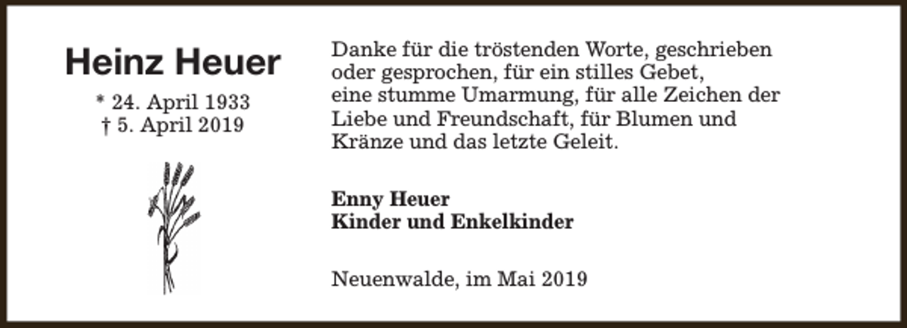 <p>Heinz Heuer<br />* 24. April 1933<br />† 5. April 2019</p><p>Danke für die tröstenden Worte, geschrieben<br />oder gesprochen, für ein stilles Gebet,<br />eine stumme Umarmung, für alle Zeichen der<br />Liebe und Freundschaft, für Blumen und<br />Kränze und das letzte Geleit.<br />Enny Heuer<br />Kinder und Enkelkinder<br />Neuenwalde, im Mai 2019</p>