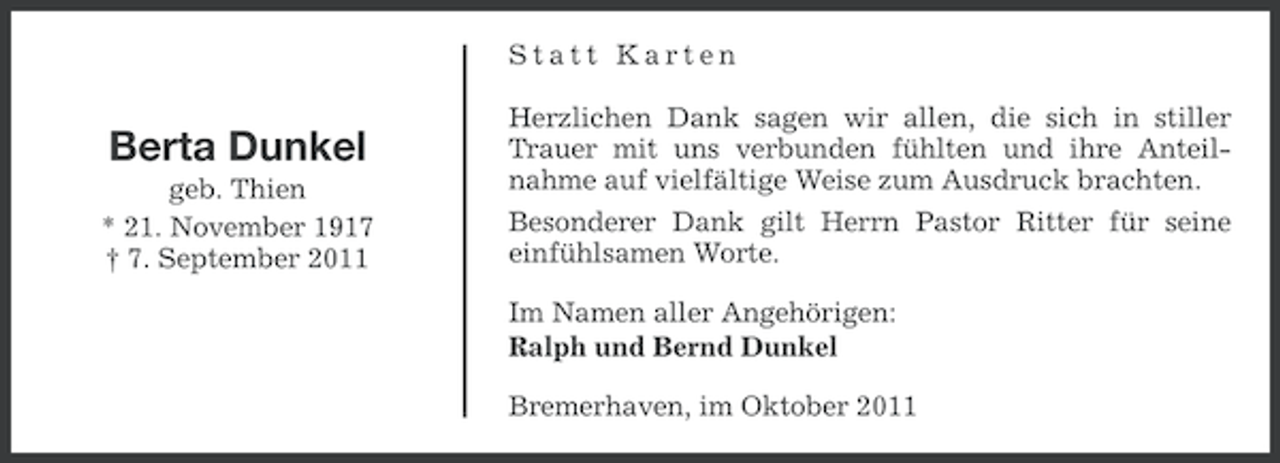 <p>Statt Karten</p><p>Berta Dunkel<br />geb. Thien<br />* 21. November 1917<br />† 7. September 2011</p><p>Herzlichen Dank sagen wir allen, die sich in stiller<br />Trauer mit uns verbunden fühlten und ihre Anteilnahme auf vielfältige Weise zum Ausdruck brachten.<br />Besonderer Dank gilt Herrn Pastor Ritter für seine<br />einfühlsamen Worte.<br />Im Namen aller Angehörigen:<br />Ralph und Bernd Dunkel<br />Bremerhaven, im Oktober 2011</p>