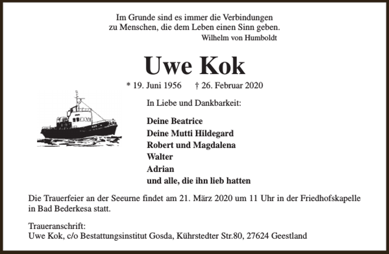 <p>Im Grunde sind es immer die Verbindungen<br />zu Menschen, die dem Leben einen Sinn geben.<br />Wilhelm von Humboldt</p><p>Uwe Kok</p><p>* 19. Juni 1956</p><p>† 26. Februar 2020</p><p>In Liebe und Dankbarkeit:<br />Deine Beatrice<br />Deine Mutti Hildegard<br />Robert und Magdalena<br />Walter<br />Adrian<br />und alle, die ihn lieb hatten<br />Die Trauerfeier an der Seeurne findet am 21. März 2020 um 11 Uhr in der Friedhofskapelle<br />in Bad Bederkesa statt.<br />Traueranschrift:<br />Uwe Kok, c/o Bestattungsinstitut Gosda, Kührstedter Str.80, 27624 Geestland</p>