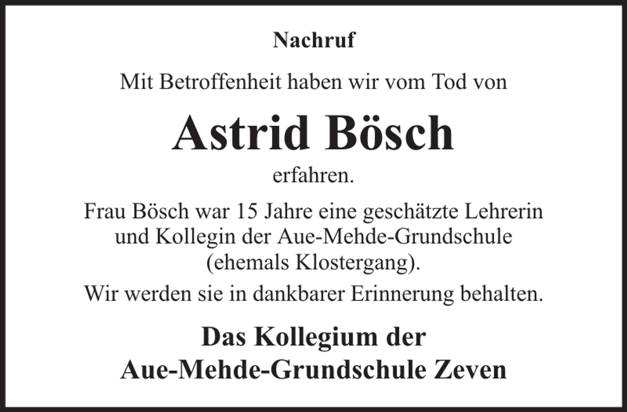<p>Nachruf<br />Mit Betroffenheit haben wir vom Tod von</p><p>Astrid Bösch<br />erfahren.</p><p>Frau Bösch war 15 Jahre eine geschätzte Lehrerin<br />und Kollegin der Aue-Mehde-Grundschule<br />(ehemals Klostergang).<br />Wir werden sie in dankbarer Erinnerung behalten.</p><p>Das Kollegium der<br />Aue-Mehde-Grundschule Zeven</p>