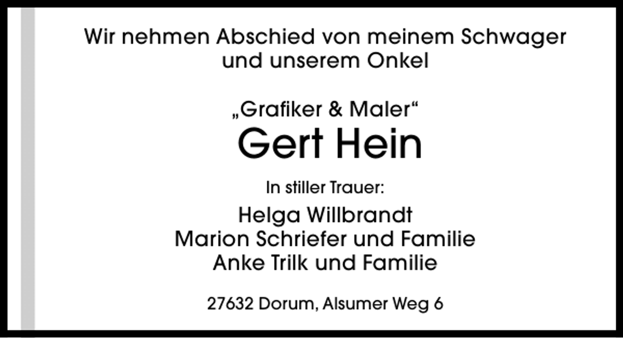 <p>Wir nehmen Abschied von meinem Schwager<br />und unserem Onkel<br />„Grafiker &amp; Maler“</p><p>Gert Hein<br />In stiller Trauer:</p><p>Helga Willbrandt<br />Marion Schriefer und Familie<br />Anke Trilk und Familie<br />27632 Dorum, Alsumer Weg 6</p>