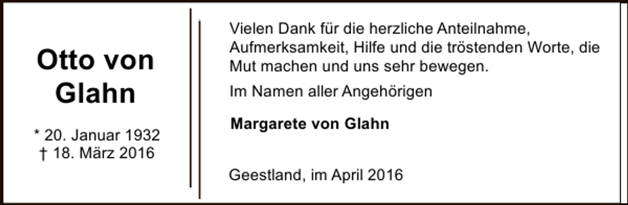 <p>Otto von<br />Glahn<br />* 20. Januar 1932<br />† 18. März 2016</p><p>Vielen Dank für die herzliche Anteilnahme,<br />Aufmerksamkeit, Hilfe und die tröstenden Worte, die<br />Mut machen und uns sehr bewegen.<br />Im Namen aller Angehörigen<br />Margarete von Glahn<br />Geestland, im April 2016</p>