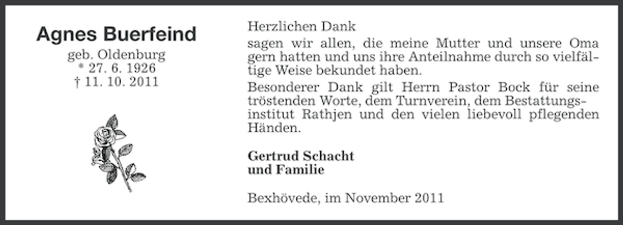<p>Agnes Buerfeind<br />geb. Oldenburg<br />* 27. 6. 1926<br />† 11. 10. 2011</p><p>Herzlichen Dank<br />sagen wir allen, die meine Mutter und unsere Oma<br />gern hatten und uns ihre Anteilnahme durch so vielfältige Weise bekundet haben.<br />Besonderer Dank gilt Herrn Pastor Bock für seine<br />tröstenden Worte, dem Turnverein, dem Bestattungsinstitut Rathjen und den vielen liebevoll pflegenden<br />Händen.<br />Gertrud Schacht<br />und Familie<br />Bexhövede, im November 2011</p>