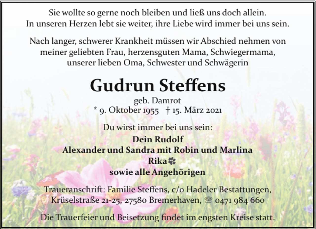 <p>Sie wollte so gerne noch bleiben und ließ uns doch allein.<br />In unseren Herzen lebt sie weiter, ihre Liebe wird immer bei uns sein.<br />Nach langer, schwerer Krankheit müssen wir Abschied nehmen von<br />meiner geliebten Frau, herzensguten Mama, Schwiegermama,<br />unserer lieben Oma, Schwester und Schwägerin</p><p>Gudrun Steﬀens<br />geb. Damrot<br />* 9. Oktober 1955 † 15. März 2021</p><p>Du wirst immer bei uns sein:<br />Dein Rudolf<br />Alexander und Sandra mit Robin und Marlina<br />Rika<br />sowie alle Angehörigen<br />Traueranschrift: Familie Steﬀens, c/o Hadeler Bestattungen,<br />Krüselstraße 21­25, 27580 Bremerhaven, ' 0471 984 660<br />Die Trauerfeier und Beisetzung ﬁndet im engsten Kreise statt.</p>
