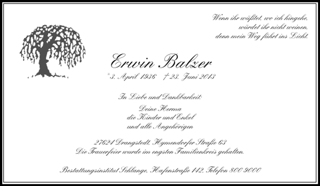 <p>Wenn ihr wüßtet, wo ich hingehe,<br />würdet ihr nicht weinen,<br />denn mein Weg führt ins Licht.</p><p>Erwin Balzer</p><p>* 3. April 1936 † 23. Juni 2013<br />In Liebe und Dankbarkeit:<br />Deine Herma<br />die Kinder und Enkel<br />und alle Angehörigen<br />27624 Drangstedt, Hymendorfer Straße 63<br />Die Trauerfeier wurde im engsten Familienkreis gehalten.<br />Bestattungsinstitut Schlange, Hafenstraße 142, Telefon 800 9000</p>