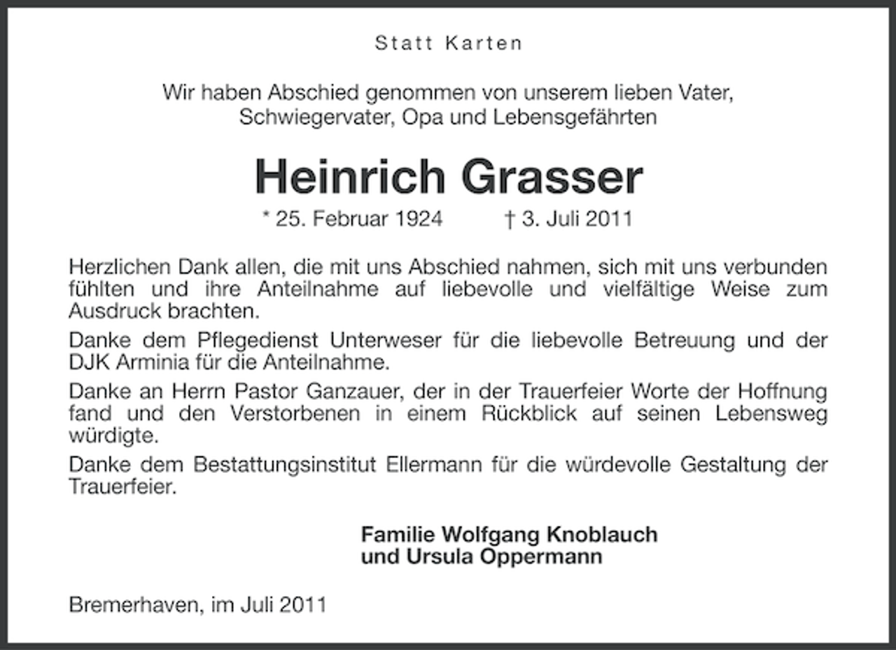<p>Statt Karten</p><p>Wir haben Abschied genommen von unserem lieben Vater,<br />Schwiegervater, Opa und Lebensgefährten</p><p>Heinrich Grasser<br />* 25. Februar 1924</p><p>† 3. Juli 2011</p><p>Herzlichen Dank allen, die mit uns Abschied nahmen, sich mit uns verbunden<br />fühlten und ihre Anteilnahme auf liebevolle und vielfältige Weise zum<br />Ausdruck brachten.<br />Danke dem Pflegedienst Unterweser für die liebevolle Betreuung und der<br />DJK Arminia für die Anteilnahme.<br />Danke an Herrn Pastor Ganzauer, der in der Trauerfeier Worte der Hoffnung<br />fand und den Verstorbenen in einem Rückblick auf seinen Lebensweg<br />würdigte.<br />Danke dem Bestattungsinstitut Ellermann für die würdevolle Gestaltung der<br />Trauerfeier.<br />Familie Wolfgang Knoblauch<br />und Ursula Oppermann<br />Bremerhaven, im Juli 2011</p>