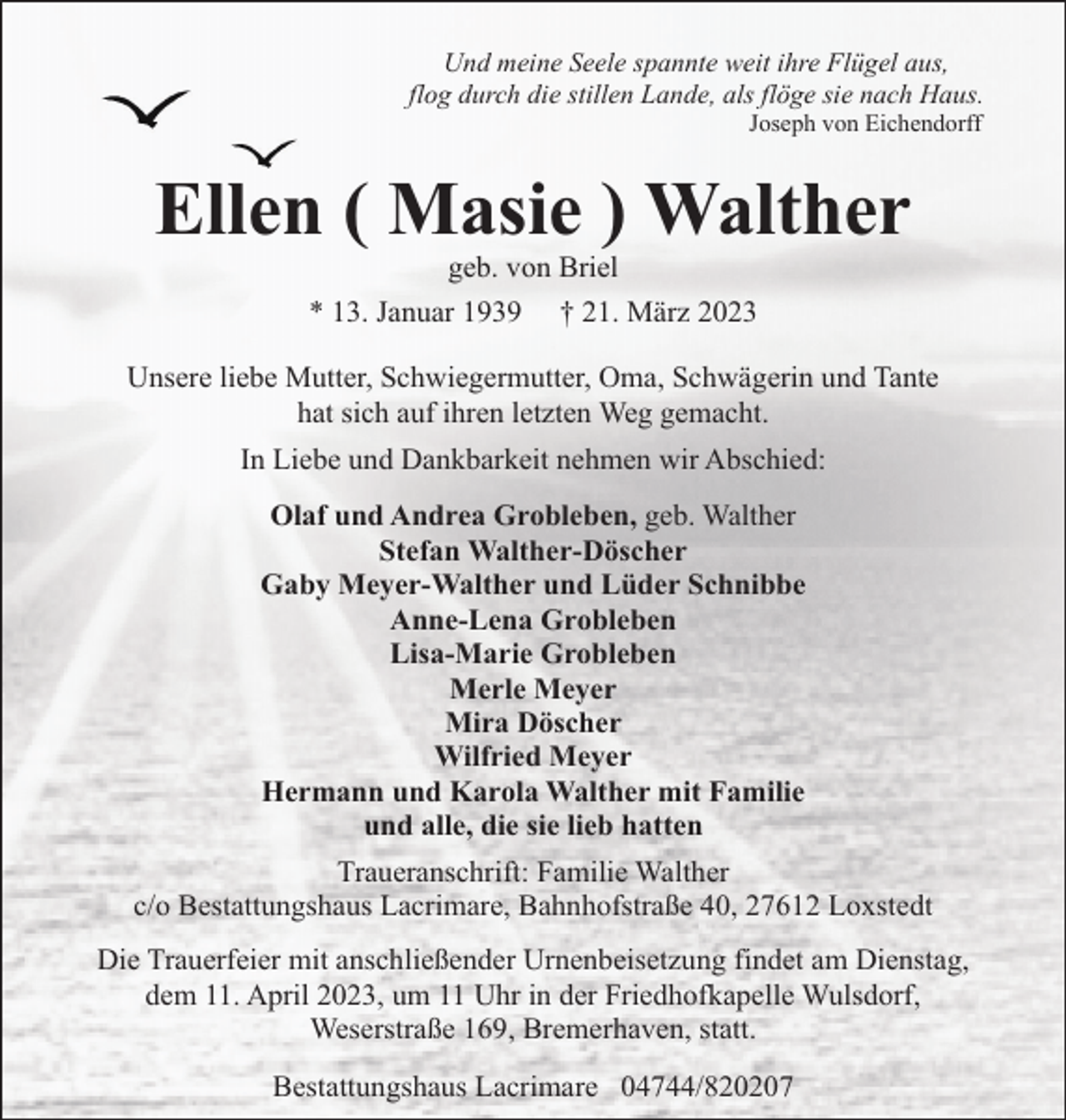 <p>Und meine Seele spannte weit ihre Flügel aus,<br />flog durch die stillen Lande, als flöge sie nach Haus.<br />Joseph von Eichendorff</p><p>Ellen ( Masie ) Walther<br />geb. von Briel</p><p>* 13. Januar 1939</p><p>† 21. März 2023</p><p>Unsere liebe Mutter, Schwiegermutter, Oma, Schwägerin und Tante<br />hat sich auf ihren letzten Weg gemacht.<br />In Liebe und Dankbarkeit nehmen wir Abschied:<br />Olaf und Andrea Grobleben, geb. Walther<br />Stefan Walther-Döscher<br />Gaby Meyer-Walther und Lüder Schnibbe<br />Anne-Lena Grobleben<br />Lisa-Marie Grobleben<br />Merle Meyer<br />Mira Döscher<br />Wilfried Meyer<br />Hermann und Karola Walther mit Familie<br />und alle, die sie lieb hatten<br />Traueranschrift: Familie Walther<br />c/o Bestattungshaus Lacrimare, Bahnhofstraße 40, 27612 Loxstedt<br />Die Trauerfeier mit anschließender Urnenbeisetzung findet am Dienstag,<br />dem 11. April 2023, um 11 Uhr in der Friedhofkapelle Wulsdorf,<br />Weserstraße 169, Bremerhaven, statt.<br />Bestattungshaus Lacrimare 04744/820207</p>