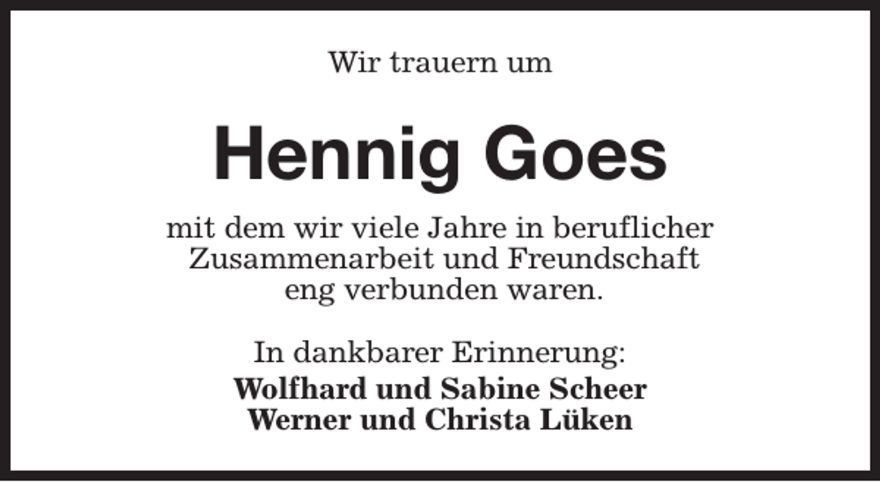 <p>Wir trauern um</p><p>Hennig Goes<br />mit dem wir viele Jahre in beruflicher<br />Zusammenarbeit und Freundschaft<br />eng verbunden waren.<br />In dankbarer Erinnerung:<br />Wolfhard und Sabine Scheer<br />Werner und Christa Lüken</p>