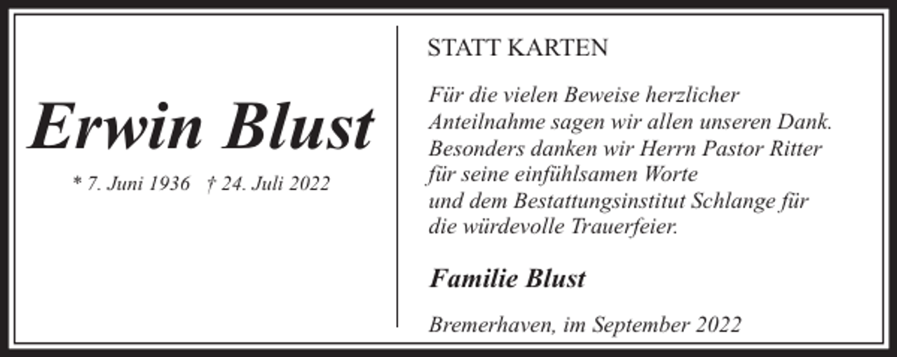 <p>STATT KARTEN</p><p>Erwin Blust<br />* 7. Juni 1936 † 24. Juli 2022</p><p>Für die vielen Beweise herzlicher<br />Anteilnahme sagen wir allen unseren Dank.<br />Besonders danken wir Herrn Pastor Ritter<br />für seine einfühlsamen Worte<br />und dem Bestattungsinstitut Schlange für<br />die würdevolle Trauerfeier.</p><p>Familie Blust<br />Bremerhaven, im September 2022</p>
