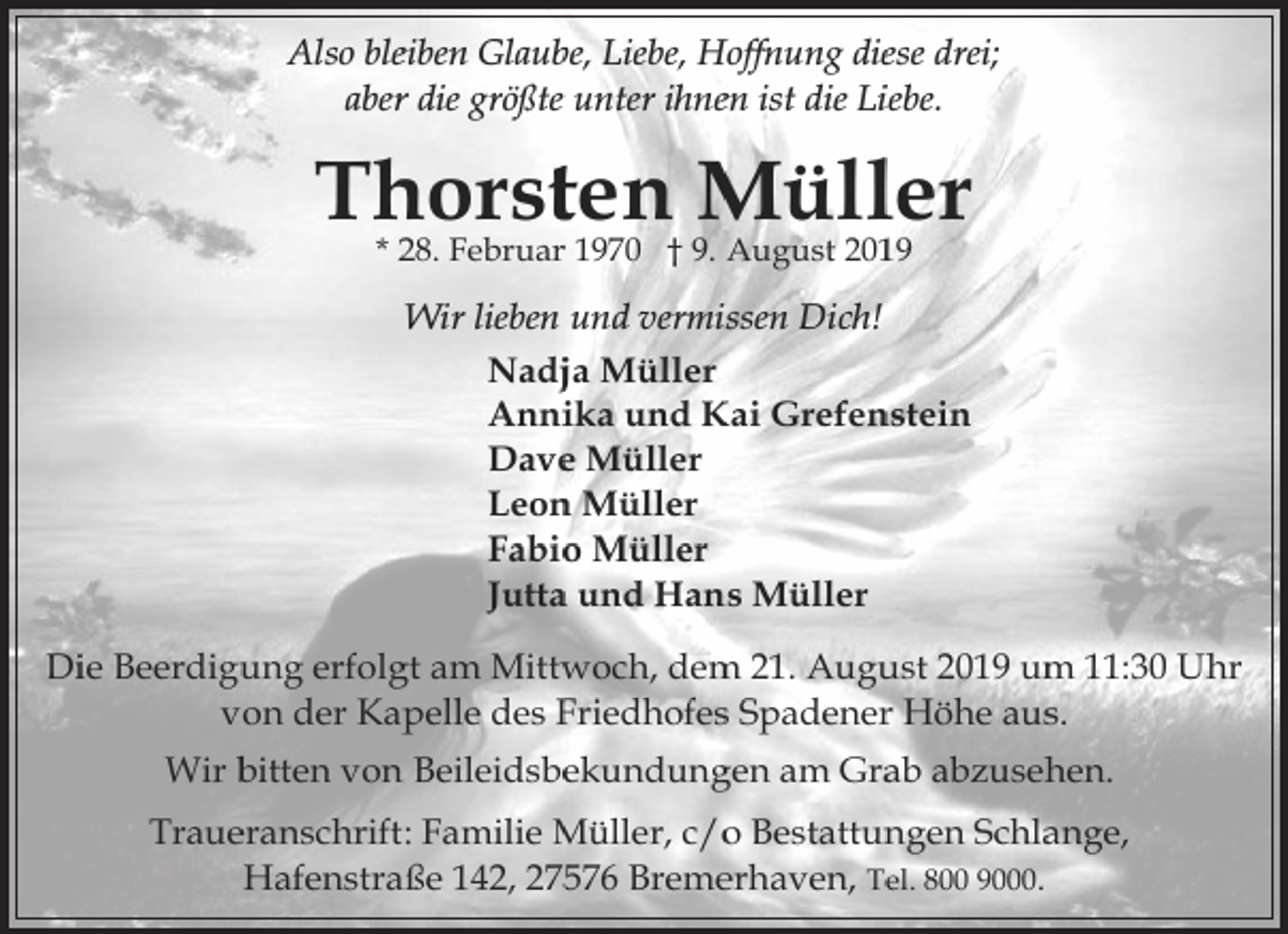 <p>Also bleiben Glaube, Liebe, Hoffnung diese drei;<br />aber die größte unter ihnen ist die Liebe.</p><p>Thorsten Müller<br />* 28. Februar 1970 † 9. August 2019</p><p>Wir lieben und vermissen Dich!<br />Nadja Müller<br />Annika und Kai Grefenstein<br />Dave Müller<br />Leon Müller<br />Fabio Müller<br />Jutta und Hans Müller<br />Die Beerdigung erfolgt am Mittwoch, dem 21. August 2019 um 11:30 Uhr<br />von der Kapelle des Friedhofes Spadener Höhe aus.<br />Wir bitten von Beileidsbekundungen am Grab abzusehen.<br />Traueranschrift: Familie Müller, c/o Bestattungen Schlange,<br />Hafenstraße 142, 27576 Bremerhaven, Tel. 800 9000.</p>