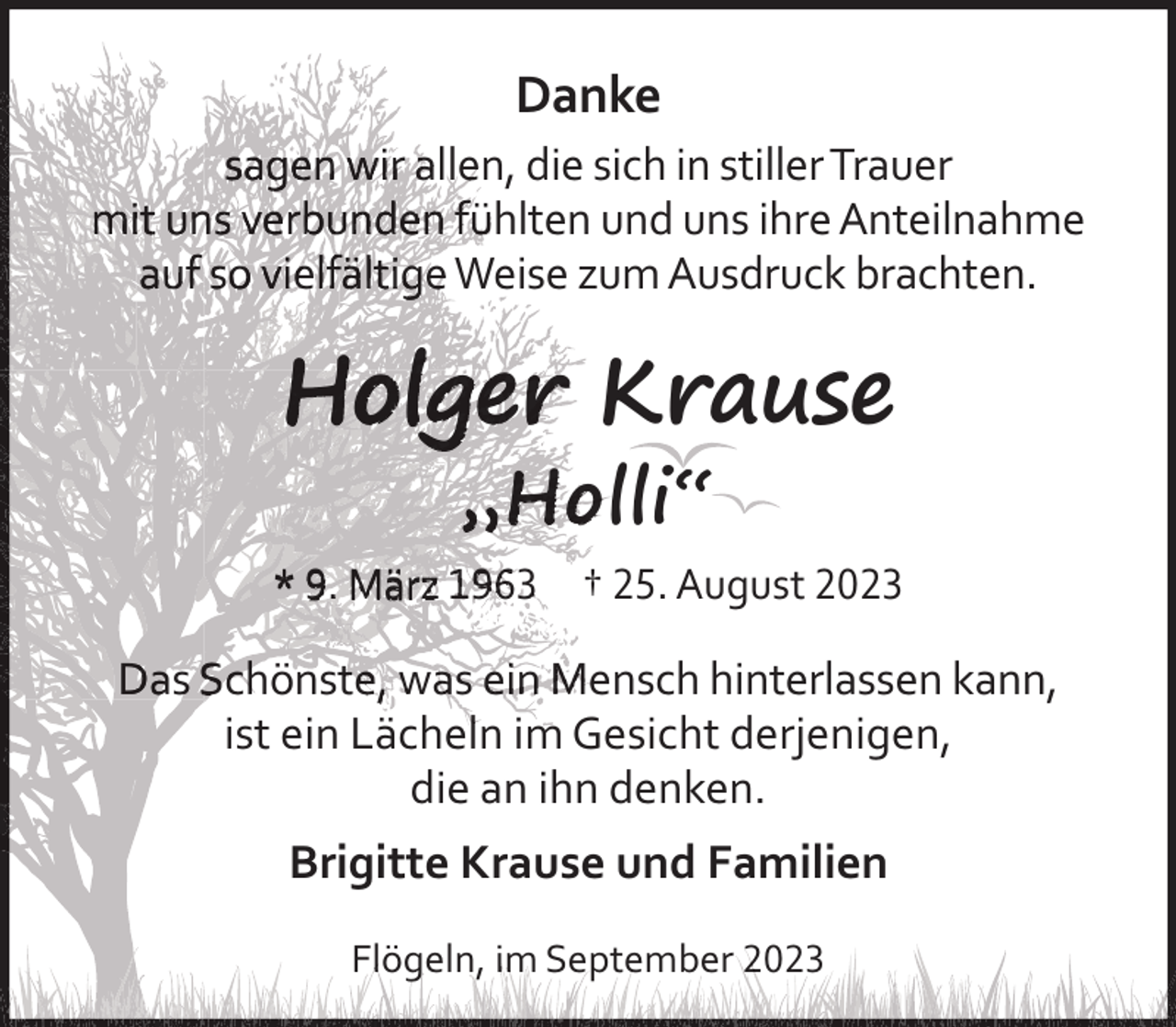 <p>Danke<br />sagen<br />n wir alleen, die sich in stiller Trauer<br />mit unss verrbunden fühlten und uns ihre Anteilnahme<br />au<br />uf so vieelfäältigee Weise zum Ausdruck brachten.</p><p>Holge<br />er Krause<br />„Holli“</p><p>* 9.. März 1963 † 25. August 2023</p><p>Das Scchönstte, waas ein Meensch hinterlassen kann,<br />ist ein Lächelln im Gesicht derjenigen,<br />die an ihn denken.</p><p>Brigitte Krause und Familien<br />Flög<br />geln, im Septeember 2023</p>