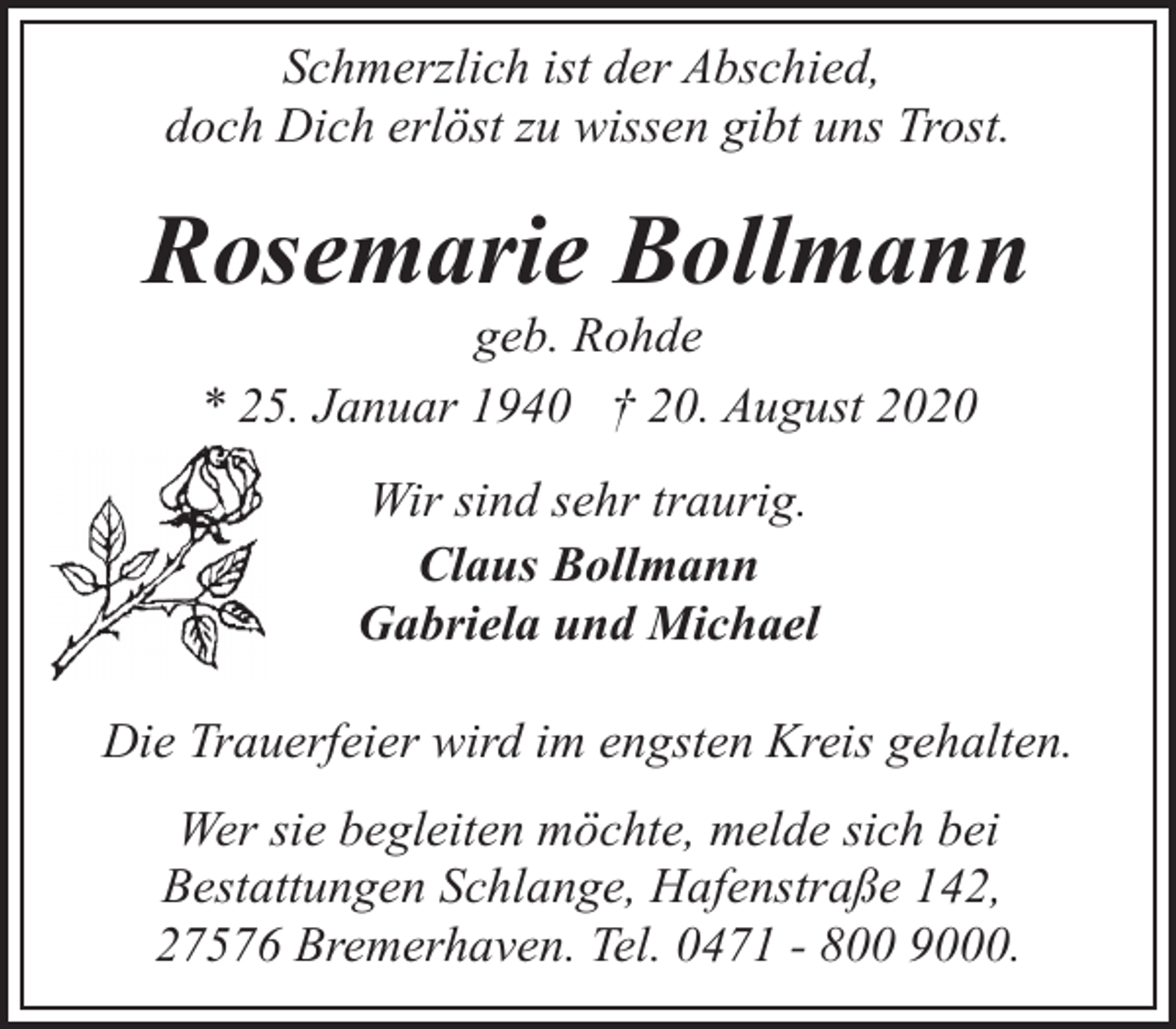 <p>Schmerzlich ist der Abschied,<br />doch Dich erlöst zu wissen gibt uns Trost.</p><p>Rosemarie Bollmann<br />geb. Rohde<br />* 25. Januar 1940 † 20. August 2020<br />Wir sind sehr traurig.<br />Claus Bollmann<br />Gabriela und Michael<br />Die Trauerfeier wird im engsten Kreis gehalten.<br />Wer sie begleiten möchte, melde sich bei<br />Bestattungen Schlange, Hafenstraße 142,<br />27576 Bremerhaven. Tel. 0471 - 800 9000.</p>