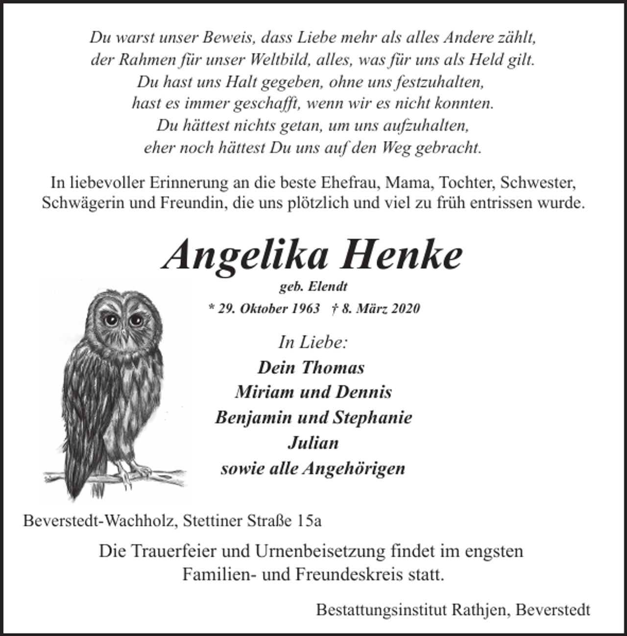 <p>Du warst unser Beweis, dass Liebe mehr als alles Andere zählt,<br />der Rahmen für unser Weltbild, alles, was für uns als Held gilt.<br />Du hast uns Halt gegeben, ohne uns festzuhalten,<br />hast es immer geschafft, wenn wir es nicht konnten.<br />Du hättest nichts getan, um uns aufzuhalten,<br />eher noch hättest Du uns auf den Weg gebracht.<br />In liebevoller Erinnerung an die beste Ehefrau, Mama, Tochter, Schwester,<br />Schwägerin und Freundin, die uns plötzlich und viel zu früh entrissen wurde.</p><p>Angelika Henke<br />geb. Elendt</p><p>* 29. Oktober 1963 † 8. März 2020</p><p>In Liebe:<br />Dein Thomas<br />Miriam und Dennis<br />Benjamin und Stephanie<br />Julian<br />sowie alle Angehörigen<br />Beverstedt-Wachholz, Stettiner Straße 15a</p><p>Die Trauerfeier und Urnenbeisetzung findet im engsten<br />Familien- und Freundeskreis statt.<br />Bestattungsinstitut Rathjen, Beverstedt</p>