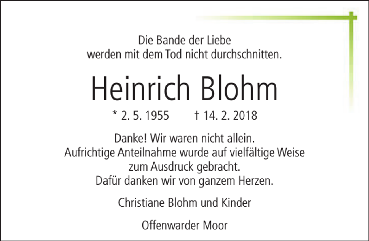 <p>Die Bande der Liebe<br />werden mit dem Tod nicht durchschnitten.</p><p>Heinrich Blohm<br />* 2. 5. 1955</p><p>† 14. 2. 2018</p><p>Danke! Wir waren nicht allein.<br />Aufrichtige Anteilnahme wurde auf vielfältige Weise<br />zum Ausdruck gebracht.<br />Dafür danken wir von ganzem Herzen.<br />Christiane Blohm und Kinder<br />Offenwarder Moor</p>