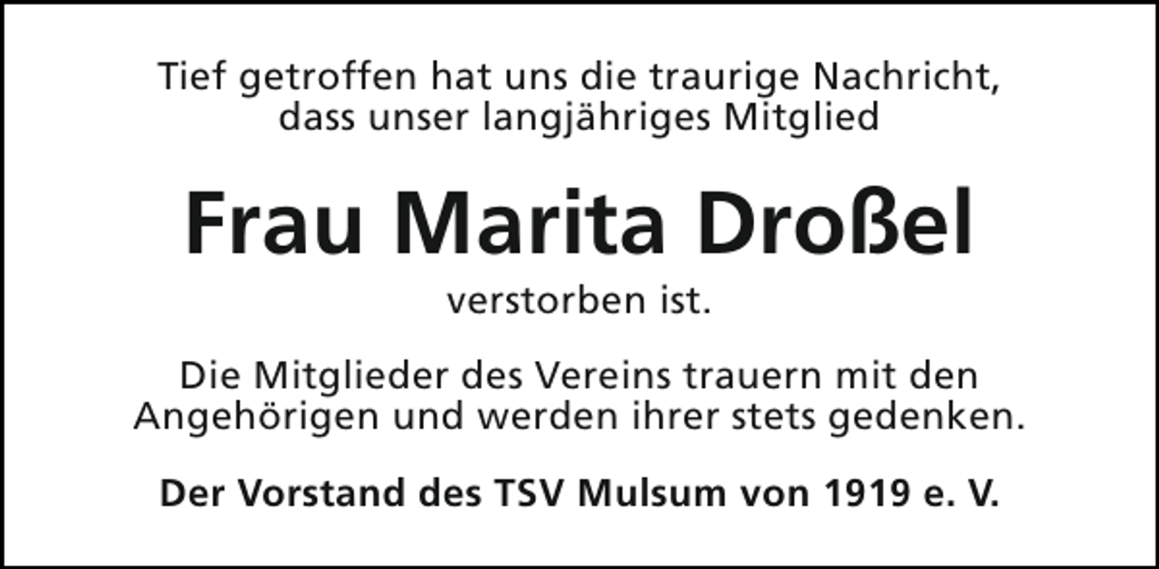 <p>Tief getroffen hat uns die traurige Nachricht,<br />dass unser langjähriges Mitglied</p><p>Frau Marita Droßel<br />verstorben ist.</p><p>Die Mitglieder des Vereins trauern mit den<br />Angehörigen und werden ihrer stets gedenken.<br />Der Vorstand des TSV Mulsum von 1919 e. V.</p>