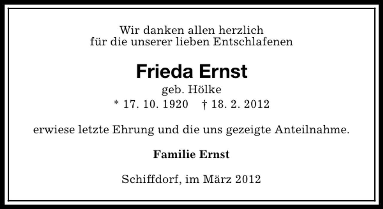 <p>Wir danken allen herzlich<br />für die unserer lieben Entschlafenen</p>
<p>Frieda Ernst</p>
<p>geb. Hölke<br />* 17. 10. 1920 † 18. 2. 2012<br />erwiese letzte Ehrung und die uns gezeigte Anteilnahme.<br />Familie Ernst<br />Schiffdorf, im März 2012</p>