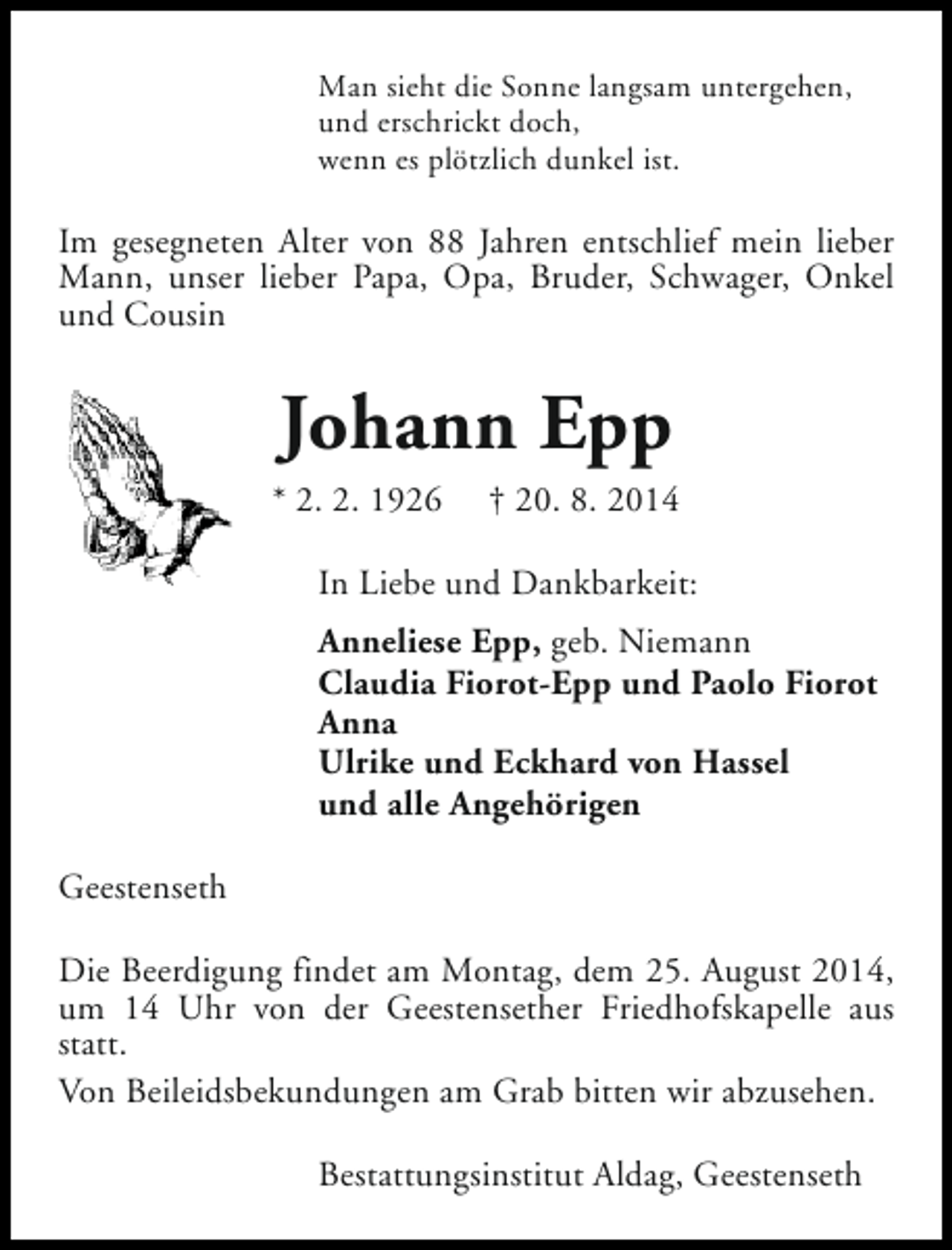 <p>Man sieht die Sonne langsam untergehen,<br />und erschrickt doch,<br />wenn es plötzlich dunkel ist.</p><p>Im gesegneten Alter von 88 Jahren entschlief mein lieber<br />Mann, unser lieber Papa, Opa, Bruder, Schwager, Onkel<br />und Cousin</p><p>Johann Epp<br />* 2. 2. 1926</p><p>† 20. 8. 2014</p><p>In Liebe und Dankbarkeit:<br />Anneliese Epp, geb. Niemann<br />Claudia Fiorot-Epp und Paolo Fiorot<br />Anna<br />Ulrike und Eckhard von Hassel<br />und alle Angehörigen<br />Geestenseth<br />Die Beerdigung findet am Montag, dem 25. August 2014,<br />um 14 Uhr von der Geestensether Friedhofskapelle aus<br />statt.<br />Von Beileidsbekundungen am Grab bitten wir abzusehen.<br />Bestattungsinstitut Aldag, Geestenseth</p>