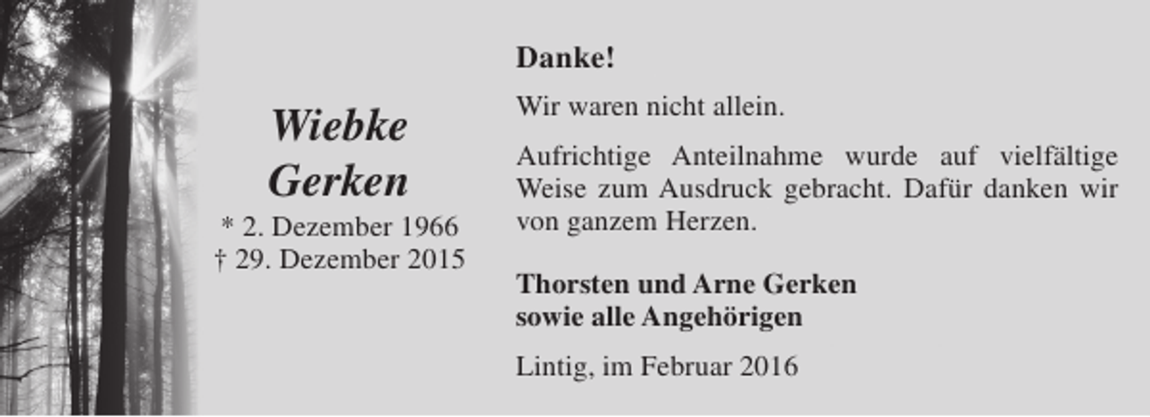 <p>Danke!</p><p>Wiebke<br />Gerken</p><p>* 2. Dezember 1966<br />† 29. Dezember 2015</p><p>Wir waren nicht allein.<br />Aufrichtige Anteilnahme wurde auf vielfältige<br />Weise zum Ausdruck gebracht. Dafür danken wir<br />von ganzem Herzen.<br />Thorsten und Arne Gerken<br />sowie alle Angehörigen<br />Lintig, im Februar 2016</p>