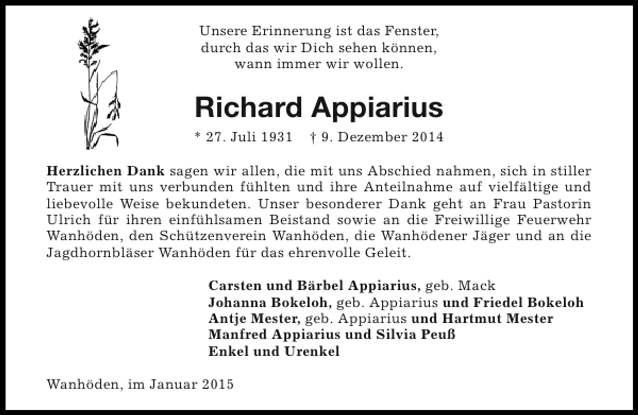 <p>Unsere Erinnerung ist das Fenster,<br />durch das wir Dich sehen können,<br />wann immer wir wollen.</p><p>Richard Appiarius<br />* 27. Juli 1931</p><p>† 9. Dezember 2014</p><p>Herzlichen Dank sagen wir allen, die mit uns Abschied nahmen, sich in stiller<br />Trauer mit uns verbunden fühlten und ihre Anteilnahme auf vielfältige und<br />liebevolle Weise bekundeten. Unser besonderer Dank geht an Frau Pastorin<br />Ulrich für ihren einfühlsamen Beistand sowie an die Freiwillige Feuerwehr<br />Wanhöden, den Schützenverein Wanhöden, die Wanhödener Jäger und an die<br />Jagdhornbläser Wanhöden für das ehrenvolle Geleit.<br />Carsten und Bärbel Appiarius, geb. Mack<br />Johanna Bokeloh, geb. Appiarius und Friedel Bokeloh<br />Antje Mester, geb. Appiarius und Hartmut Mester<br />Manfred Appiarius und Silvia Peuß<br />Enkel und Urenkel<br />Wanhöden, im Januar 2015</p>