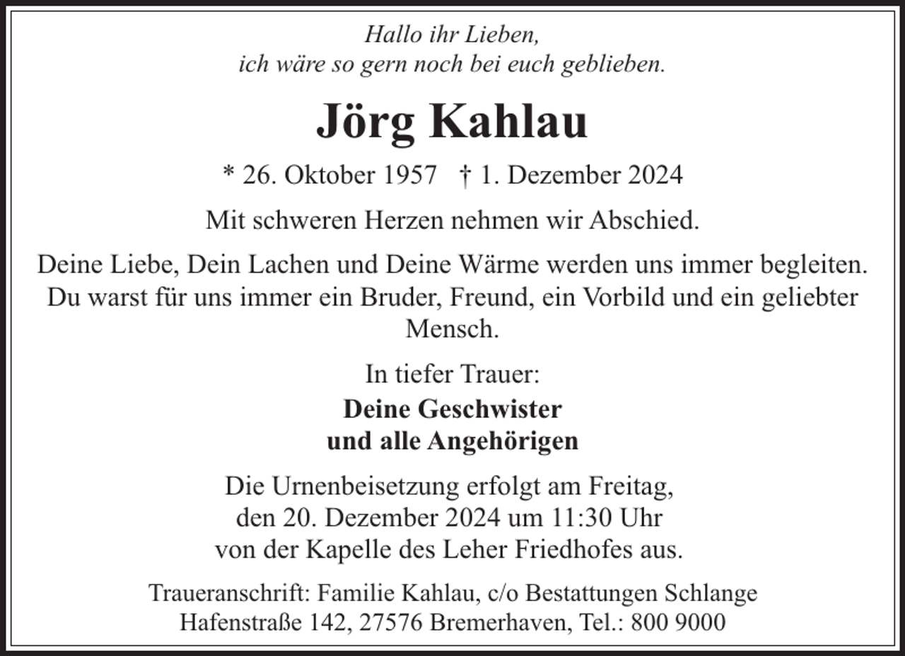 <p>Hallo ihr Lieben,<br />ich wäre so gern noch bei euch geblieben.</p><p>Jörg Kahlau<br />* 26. Oktober 1957 † 1. Dezember 2024<br />Mit schweren Herzen nehmen wir Abschied.<br />Deine Liebe, Dein Lachen und Deine Wärme werden uns immer begleiten.<br />Du warst für uns immer ein Bruder, Freund, ein Vorbild und ein geliebter<br />Mensch.<br />In tiefer Trauer:<br />Deine Geschwister<br />und alle Angehörigen<br />Die Urnenbeisetzung erfolgt am Freitag,<br />den 20. Dezember 2024 um 11:30 Uhr<br />von der Kapelle des Leher Friedhofes aus.<br />Traueranschrift: Familie Kahlau, c/o Bestattungen Schlange<br />Hafenstraße 142, 27576 Bremerhaven, Tel.: 800 9000</p>