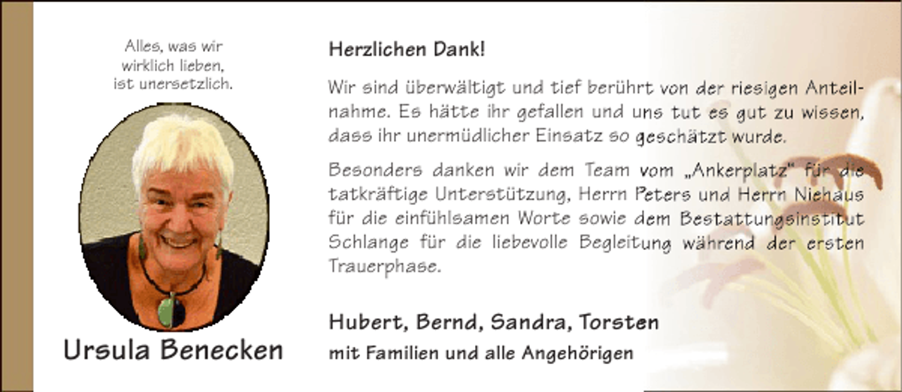<p>Alles, was wir<br />wirklich lieben,<br />ist unersetzlich.</p><p>Herzlichen Dank!<br />Wir sind überwältigt und tief berührt von der riesigen Anteilr<br />nahme. Es hätte ihr gefallen und uns tut es gut zu wissen,<br />dass ihr unermüdlicher Einsatz so geschätzt wurde.<br />Besonders danken wir dem Team vom „Ankerplatz“ für die<br />tatkräftige Unterstützung, Herrn Peters und Herrn Niehaus<br />für die einfühlsamen Worte sowie dem Bestattungsinstitut<br />Schlange für die liebevolle Begleitung während der ersten<br />Trauerphase.</p><p>Ursula Benecken</p><p>Hubert, Bernd, Sandra, Torsten<br />e<br />mit Familien und alle Angehörigen</p>