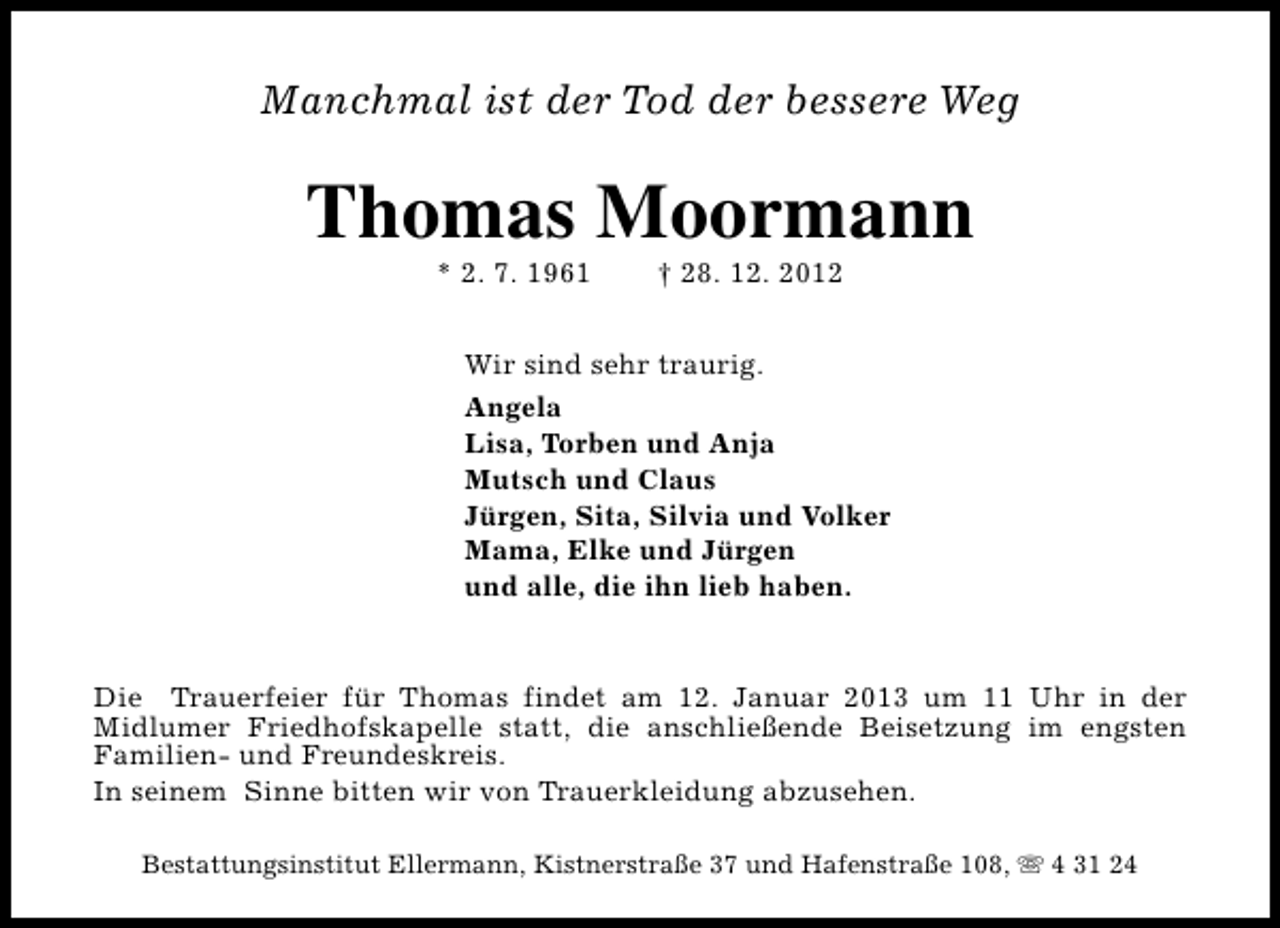 <p>Manchmal ist der Tod der bessere Weg</p><p>Thomas Moormann<br />* 2. 7. 1961</p><p>† 28. 12. 2012</p><p>Wir sind sehr traurig.<br />Angela<br />Lisa, Torben und Anja<br />Mutsch und Claus<br />Jürgen, Sita, Silvia und Volker<br />Mama, Elke und Jürgen<br />und alle, die ihn lieb haben.<br />Die Trauerfeier für Thomas findet am 12. Januar 2013 um 11 Uhr in der<br />Midlumer Friedhofskapelle statt, die anschließende Beisetzung im engsten<br />Familien- und Freundeskreis.<br />In seinem Sinne bitten wir von Trauerkleidung abzusehen.<br />Bestattungsinstitut Ellermann, Kistnerstraße 37 und Hafenstraße 108, s 4 31 24</p>