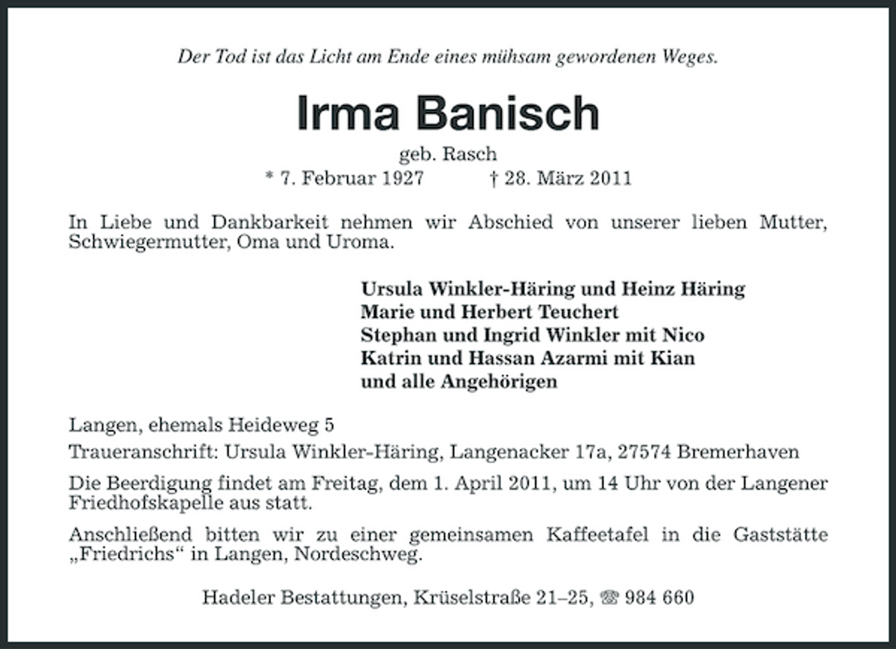 <p>Der Tod ist das Licht am Ende eines mühsam gewordenen Weges.</p><p>Irma Banisch<br />geb. Rasch * 7. Februar 1927 † 28. März 2011 In Liebe und Dankbarkeit nehmen wir Abschied von unserer lieben Mutter, Schwiegermutter, Oma und Uroma. Ursula Winkler-Häring und Heinz Häring Marie und Herbert Teuchert Stephan und Ingrid Winkler mit Nico Katrin und Hassan Azarmi mit Kian und alle Angehörigen Langen, ehemals Heideweg 5 Traueranschrift: Ursula Winkler-Häring, Langenacker 17a, 27574 Bremerhaven Die Beerdigung findet am Freitag, dem 1. April 2011, um 14 Uhr von der Langener Friedhofskapelle aus statt. Anschließend bitten wir zu einer gemeinsamen Kaffeetafel in die Gaststätte „Friedrichs“ in Langen, Nordeschweg. Hadeler Bestattungen, Krüselstraße 21–25, 984 660</p>