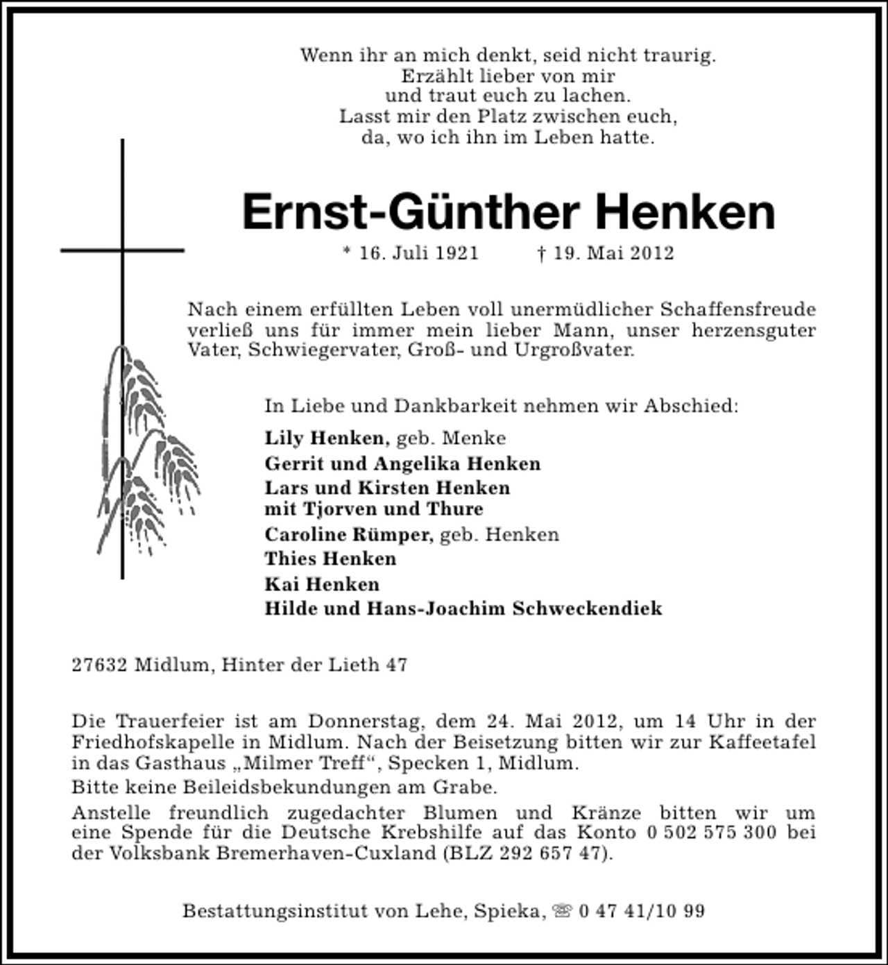 <p>Wenn ihr an mich denkt, seid nicht traurig.<br />Erzählt lieber von mir<br />und traut euch zu lachen.<br />Lasst mir den Platz zwischen euch,<br />da, wo ich ihn im Leben hatte.</p><p>Ernst-Günther Henken<br />* 16. Juli 1921</p><p>† 19. Mai 2012</p><p>Nach einem erfüllten Leben voll unermüdlicher Schaffensfreude<br />verließ uns für immer mein lieber Mann, unser herzensguter<br />Vater, Schwiegervater, Groß- und Urgroßvater.<br />In Liebe und Dankbarkeit nehmen wir Abschied:<br />Lily Henken, geb. Menke<br />Gerrit und Angelika Henken<br />Lars und Kirsten Henken<br />mit Tjorven und Thure<br />Caroline Rümper, geb. Henken<br />Thies Henken<br />Kai Henken<br />Hilde und Hans-Joachim Schweckendiek<br />27632 Midlum, Hinter der Lieth 47<br />Die Trauerfeier ist am Donnerstag, dem 24. Mai 2012, um 14 Uhr in der<br />Friedhofskapelle in Midlum. Nach der Beisetzung bitten wir zur Kaffeetafel<br />in das Gasthaus „Milmer Treff“, Specken 1, Midlum.<br />Bitte keine Beileidsbekundungen am Grabe.<br />Anstelle freundlich zugedachter Blumen und Kränze bitten wir um<br />eine Spende für die Deutsche Krebshilfe auf das Konto 0 502 575 300 bei<br />der Volksbank Bremerhaven-Cuxland (BLZ 292 657 47).<br />Bestattungsinstitut von Lehe, Spieka, s 0 47 41/10 99</p>