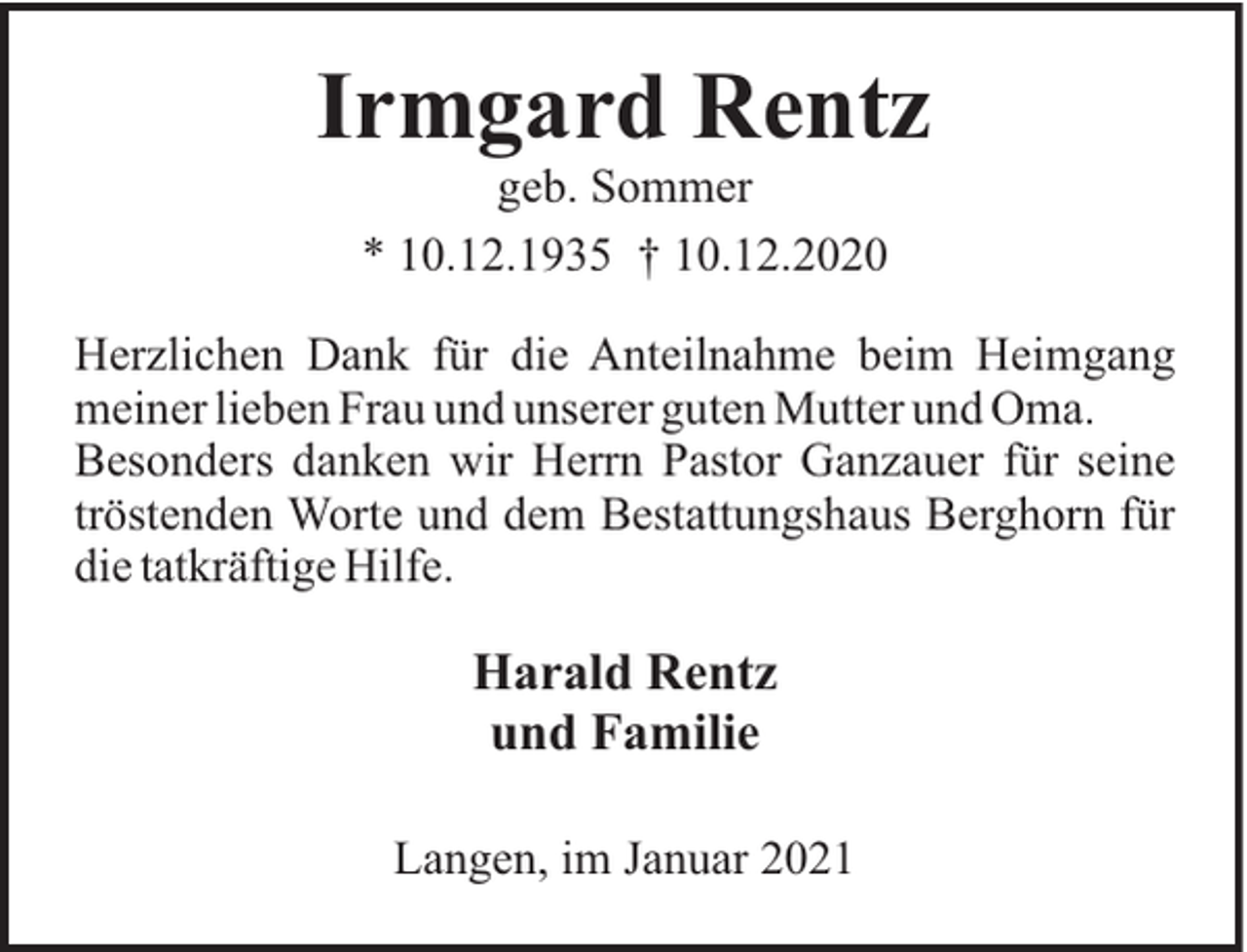 <p>Irmgard Rentz<br />geb. Sommer<br />* 10.12.1935 † 10.12.2020<br />Herzlichen Dank für die Anteilnahme beim Heimgang<br />meiner lieben Frau und unserer guten Mutter und Oma.<br />Besonders danken wir Herrn Pastor Ganzauer für seine<br />tröstenden Worte und dem Bestattungshaus Berghorn für<br />die tatkräftige Hilfe.</p><p>Harald Rentz<br />und Familie<br />Langen, im Januar 2021</p>