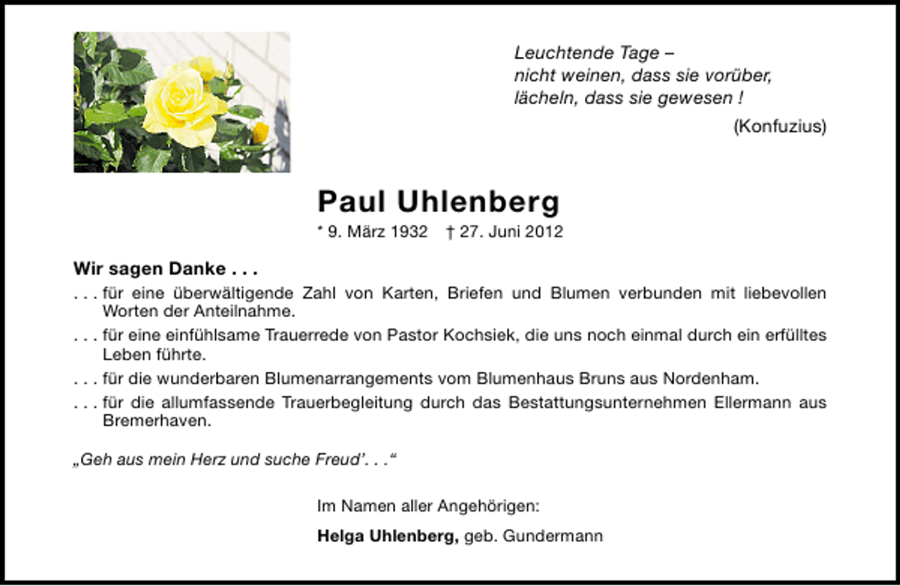 <p>Leuchtende Tage –<br />nicht weinen, dass sie vorüber,<br />lächeln, dass sie gewesen !<br />(Konfuzius)</p><p>Paul Uhlenberg</p><p>* 9. März 1932 † 27. Juni 2012</p><p>Wir sagen Danke . . .<br />. . . für eine überwältigende Zahl von Karten, Briefen und Blumen verbunden mit liebevollen<br />Worten der Anteilnahme.<br />. . . für eine einfühlsame Trauerrede von Pastor Kochsiek, die uns noch einmal durch ein erfülltes<br />Leben führte.<br />. . . für die wunderbaren Blumenarrangements vom Blumenhaus Bruns aus Nordenham.<br />. . . für die allumfassende Trauerbegleitung durch das Bestattungsunternehmen Ellermann aus<br />Bremerhaven.<br />„Geh aus mein Herz und suche Freud’. . .“<br />Im Namen aller Angehörigen:<br />Helga Uhlenberg, geb. Gundermann</p>