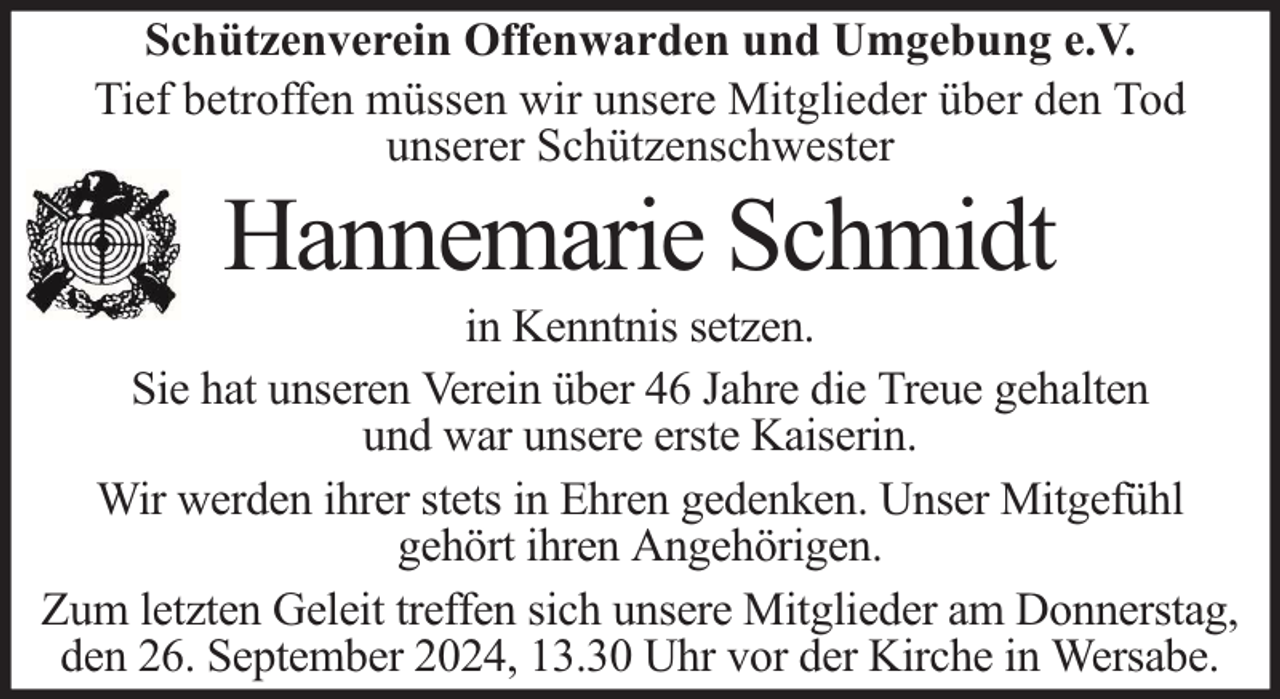 <p>Schützenverein Offenwarden und Umgebung e.V.<br />Tief betroffen müssen wir unsere Mitglieder über den Tod<br />unserer Schützenschwester</p><p>Hannemarie Schmidt</p><p>in Kenntnis setzen.<br />Sie hat unseren Verein über 46 Jahre die Treue gehalten<br />und war unsere erste Kaiserin.<br />Wir werden ihrer stets in Ehren gedenken. Unser Mitgefühl<br />gehört ihren Angehörigen.<br />Zum letzten Geleit treffen sich unsere Mitglieder am Donnerstag,<br />den 26. September 2024, 13.30 Uhr vor der Kirche in Wersabe.</p>